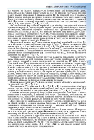 21
НЕБЕСНА СФЕРА. РУХ СВІТИЛ НА НЕБЕСНІЙ СФЕРІ
о ле ать на ньому, від ува ться кульмінація а о почина ться до а.
Як о емля огодини поверта ться на 1 °, то різниця часу дво пунктів
в одну годину відповіда й різниці довгот 1 ° (у годинній мірі 1 година).
відси мо на зро ити висновок: різниця місцевого часу дво пунктів на
емлі чисельно дорівню різниці значень довготи, вира ени у годинній
мірі. ля пунктів земної повер ні, розташовани на геогра ічни довго-
та λ1 é λ2, одер имо: .
а початковий (нульовий) меридіан для відліку геогра ічної довготи
прийнято меридіан, о про одить через Гринвіцьку о серваторію по ли-
зу ондона. Місцевий середній сонячний час Гринвіцького меридіана
називають âñåñâіòíіì ÷àñîì. Усі сигнали точного часу відповідають ви-
линам і секундам всесвітнього часу. В астрономічни календаря і оріч-
ника моменти ільшості яви указують за всесвітнім часом. Моменти
ци яви за місцевим часом якого-не удь пункту легко визначити, зна-
ючи довготу цього пункту від Гринвіча.
Як о в цей момент на Гринвіцькому меридіані всесвітній час уде Ò0,
то в місцевості з геогра ічною довготою λ уде Òλ. т е, попередн рів-
няння при λ0 = 0 матиме вигляд: . е рівняння да змогу зна-
одити геогра ічну довготу за всесвітнім часом (Ò0) і місцевим часом (Òλ),
о визначають з астрономічни спостере ень. іншого оку, знаючи
довготу місця спостере ення (λ) і всесвітній час (Ò0), мо на визначити
місцевий час (Òλ): .
Сьогодні існу введена поясна система ра унку середнього сонячного
часу. Відповідно до ці ї системи, усю земну кулю розділено на 24 годин-
ни пояси, ко ний з яки розмі ений по довготі на 1 ° (а о 1 год).
Годинний пояс Гринвіцького меридіана вва ають нульовим. ншим поя-
сам, у напрямку від нульового на с ід, присво но номери від 1 до 2 .
У ме а одного поясу в усі пункта у певний момент поясний час одна-
ковий. У сусідні пояса він відрізня ться рівно на одну годину. Ме і
поясів у малонаселени місця , на моря та океана про одять по мери-
діана , віддалени на 7, ° до с оду й за оду від центрального меридіана
даного годинного поясу. В інши района ме і поясів для ільшої зруч-
ності проведено за дер авними та адміністративними ме ами, гірськими
ре тами, річками та іншими природними ме ами.
наючи всесвітній час (Ò0) і номер поясу даного місця (n), мо на знай-
ти поясний час: Òn = Ò0 + n.
Виключивши Ò0 з рівнянь і Òn = Ò0 + n одер имо співвідно-
шення, о да змогу визначати геогра ічну довготу за поясним часом (Òn)
і часом для місцевості з геогра ічною довготою λ (Òλ): .
Система поясного ра унку часу усува незручності, пов язані з вико-
ристанням і місцевого, і всесвітнього часу. Годинники, встановлені за
поясним часом, показують ту саму кількість секунд і вилин у всі годин-
ни пояса , ці покази різняться тільки на ціле число годин.
ля економії й раціонального розподілу електроенергії протягом до и
на літній період у деяки країна (зокрема, і в нашій) навесні стрілки
годинників переводять на годину вперед уводячи літній час. Восени
годинники знову повертають на поясний час.
Відповідно існу ме а, о відкрива нову дату й день ти ня. Мі народ-
на лінія зміни дат про одить через Берингову протоку мі островами и о-
го океану від івнічного до івденного полюса (меридіан 180°).
ай ільш надійним і зручним часом вва а ться атомний час, який
увів Мі народний комітет мір і ваги в 1964 р. а еталон прийнято атом-
ні (квантові) годинники. а такими годинниками секунда це промі ок
часу, за який від у ться 9 192 6 1 770 коливань електромагнітної вилі,
о випроміню атом цезію. 1 січня 1972 р. усі країни земної кулі
ведуть лік часу за атомними годинниками.
 