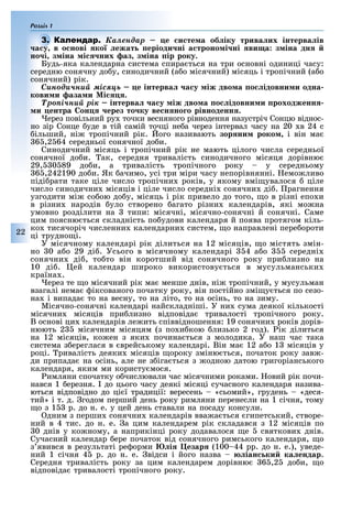 Розділ 1
22
Êàëåíäàð е и те а об іку трива их інтерва ів
а у в о нові ко ежат еріоди ні а троно і ні ви а з іна дн
но і з іна і них аз з іна ір року.
Будь-яка календарна система спира ться на три основні одиниці часу:
середню сонячну до у, синодичний (а о місячний) місяць і тропічний (а о
сонячний) рік.
Ñèíîäè÷íèé ìіñÿöü е інтерва а у іж дво а о ідовни и одна
кови и аза и і .
Òðîïі÷íèé ðіê інтерва а у іж дво а о ідовни и роходженн
и ентра он ерез то ку ве н но о рівноденн .
ерез повільний ру точки весняного рівнодення назустріч Сонцю віднос-
но зір Сонце уде в тій самій точці не а через інтервал часу на 20 в 24 с
ільший, ні тропічний рік. ого називають зор ни роко і він ма
6 ,2 64 середньої сонячної до и.
Синодичний місяць і тропічний рік не мають цілого числа середньої
сонячної до и. ак, середня тривалість синодичного місяця дорівню
29, 0 89 до и, а тривалість тропічного року у середньому
6 ,242190 до и. Як ачимо, усі три міри часу непорівнянні. емо ливо
піді рати таке ціле число тропічни років, у якому вмі увалося ціле
число синодични місяців і ціле число середні сонячни ді . рагнення
узгодити мі со ою до у, місяць і рік привело до того, о в різні епо и
в різни народів уло створено агато різни календарів, які мо на
умовно розділити на типи: місячні, місячно-сонячні й сонячні. Саме
цим поясню ться складність по удови календаря й поява протягом кіль-
ко тисячоріч численни календарни систем, о направлені пере ороти
ці трудно і.
У місячному календарі рік ділиться на 12 місяців, о містять змін-
но 0 а о 29 ді . Усього в місячному календарі 4 а о середні
сонячни ді , то то він коротший від сонячного року при лизно на
10 ді . ей календар широко використову ться в мусульманськи
країна .
ерез те о місячний рік ма менше днів, ні тропічний, у мусульман
взагалі нема іксованого початку року, він постійно змі у ться по сезо-
на і випада то на весну, то на літо, то на осінь, то на зиму.
Місячно-сонячні календарі найскладніші. У ни сума деякої кількості
місячни місяців при лизно відповіда тривалості тропічного року.
В основі ци календарів ле ить співвідношення: 19 сонячни років дорів-
нюють 2 місячним місяцям (з по и кою лизько 2 год). ік ділиться
на 12 місяців, ко ен з яки почина ться з молодика. У наш час така
система з ереглася в врейському календарі. Він ма 12 а о 1 місяців у
році. ривалість деяки місяців ороку зміню ться, початок року зав -
ди припада на осінь, але не з іга ться з одною датою григоріанського
календаря, яким ми користу мося.
имляни спочатку о числювали час місячними роками. овий рік почи-
нався 1 ерезня. до цього часу деякі місяці сучасного календаря назива-
ються відповідно до ці ї традиції: вересень «сьомий», грудень «деся-
тий» і т. д. годом перший день року римляни перенесли на 1 січня, тому
о з 1 р. до н. е. у цей день ставали на посаду консули.
дним з перши сонячни календарів вва а ться гипетський, створе-
ний в 4 тис. до н. е. а цим календарем рік складався з 12 місяців по
0 днів у ко ному, а наприкінці року додавалося е святкови днів.
Сучасний календар ере початок від сонячного римського календаря, о
з явився в результаті ре орми і езар (100 44 рр. до н. е.), уведе-
ний 1 січня 4 р. до н. е. відси і його назва іан ки ка ендар.
Середня тривалість року за цим календарем дорівню 6 ,2 до и, о
відповіда тривалості тропічного року.
а у в о нові ко ежат еріоди ні а троно і ні ви а з іна дн
 