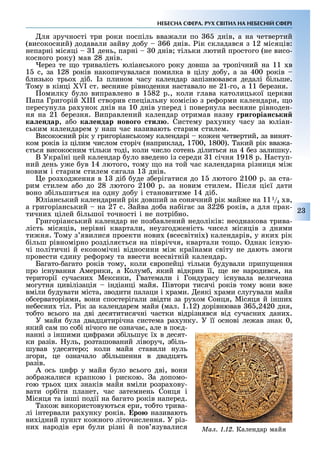 2
НЕБЕСНА СФЕРА. РУХ СВІТИЛ НА НЕБЕСНІЙ СФЕРІ
ля зручності три роки поспіль вва али по 6 днів, а на четвертий
(високосний) додавали зайву до у 66 днів. ік складався з 12 місяців:
непарні місяці 1 день, парні 0 днів тільки лютий простого (не висо-
косного року) мав 28 днів.
ерез те о тривалість юліанського року довша за тропічний на 11 в
1 с, за 128 років накопичувалася помилка в цілу до у, а за 400 років
лизько трьо ді . з плином часу календар запізнювався дедалі ільше.
ому в кінці I ст. весняне рівнодення наставало не 21-го, а 11 ерезня.
омилку уло виправлено в 1 82 р., коли глава католицької церкви
апа Григорій III створив спеціальну комісію з ре орми календаря, о
пересунула ра унок днів на 10 днів уперед і повернула весняне рівноден-
ня на 21 ерезня. Виправлений календар отримав назву ри оріан ки
êàëåíäàð, а о ка ендар ново о ти . Систему ра унку часу за юліан-
ським календарем у наш час називають старим стилем.
Високосний рік у григоріанському календарі ко ен четвертий, за винят-
ком років із цілим числом сторіч (наприклад, 1700, 1800). акий рік вва а-
ться високосним тільки тоді, коли число сотень ділиться на 4 ез залишку.
В Україні цей календар уло введено із середи 1 січня 1918 р. аступ-
ний день у е ув 14 лютого, тому о на той час календарна різниця мі
новим і старим стилем сягала 1 днів.
е роз од ення в 1 ді уде з ерігатися до 1 лютого 2100 р. за ста-
рим стилем а о до 28 лютого 2100 р. за новим стилем. ісля ці ї дати
воно з ільшиться на одну до у і становитиме 14 ді .
Юліанський календарний рік довший за сонячний рік май е на 111/4 в,
а григоріанський на 27 с. айва до а на іга за 226 років, а для прак-
тични цілей ільшої точності і не потрі но.
Григоріанський календар не поз авлений недоліків: неоднакова трива-
лість місяців, нерівні квартали, неузгод еність чисел місяців з днями
ти ня. ому з явилися проекти нови (всесвітні ) календарів, у яки рік
ільш рівномірно розділя ться на півріччя, квартали то о. днак існую-
чі політичні й економічні відносини мі країнами світу не дають змоги
провести дину ре орму та ввести всесвітній календар.
Багато- агато років тому, коли вропейці тільки удували припу ення
про існування Америки, а Колум , який відкрив її, е не народився, на
території сучасни Мексики, Гватемали і Гондурасу існувала величезна
могутня цивілізація індіанці майя. івтори тисячі років тому вони в е
вміли удувати міста, зводити палаци і рами. еякі рами слугували майя
о серваторіями, вони спостерігали звідти за ру ом Сонця, Місяця й інши
не есни тіл. ік за календарем майя (мал. 1.12) дорівнював 6 ,2420 дня,
то то всього на дві десятитисячні частки відрізнявся від сучасни дани .
У майя ула двадцятирічна система ра унку. У її основі ле ав знак 0,
який сам по со і нічого не означа , але в по д-
нанні з іншими ци рами з ільшу ї в десят-
ки разів. уль, розташований ліворуч, з іль-
шував удесятеро коли майя ставили нуль
згори, це означало з ільшення в двадцять
разів.
А ось ци р у майя уло всього дві, вони
зо ра алися крапкою і рискою. а допомо-
гою трьо ци знаків майя вміли розра ову-
вати ор іти планет, час затемнень Сонця і
Місяця та інші події на агато років наперед.
ако використовуються ери, то то трива-
лі інтервали ра унку років. Åðîþ називають
ви ідний пункт ко ного літочислення. У різ-
ни народів ери ули різні й пов язувалися Ìàë. 1.12. Календар майя
 