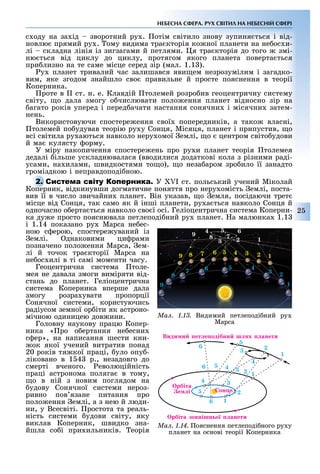 2
НЕБЕСНА СФЕРА. РУХ СВІТИЛ НА НЕБЕСНІЙ СФЕРІ
с оду на за ід зворотний ру . отім світило знову зупиня ться і від-
новлю прямий ру . ому видима тра кторія ко ної планети на не ос и-
лі складна лінія із зигзагами й петлями. я тра кторія до того змі-
ню ться від циклу до циклу, протягом якого планета поверта ться
при лизно на те саме місце серед зір (мал. 1.1 ).
у планет тривалий час залишався яви ем незрозумілим і загадко-
вим, яке згодом знайшло сво правильне й просте пояснення в теорії
Коперника.
роте в II ст. н. е. Клавдій толемей розро ив геоцентричну систему
світу, о дала змогу о числювати поло ення планет відносно зір на
агато років уперед і перед ачати настання сонячни і місячни затем-
нень.
Використовуючи спостере ення свої попередників, а тако власні,
толемей по удував теорію ру у Сонця, Місяця, планет і припустив, о
всі світила ру аються навколо неру омої емлі, о центром світо удови
й ма кулясту орму.
У міру накопичення спостере ень про ру и планет теорія толемея
дедалі ільше ускладнювалася (вводилися додаткові кола з різними раді-
усами, на илами, швидкостями то о), о неза аром зро ило її занадто
громіздкою і неправдоподі ною.
С У I ст. польський учений Міколай
Коперник, відкинувши догматичне поняття про неру омість емлі, поста-
вив її в число звичайни планет. Він указав, о емля, посідаючи трет
місце від Сонця, так само як й інші планети, ру а ться навколо Сонця й
одночасно о ерта ться навколо сво ї осі. Геліоцентрична система Коперни-
ка ду е просто пояснювала петлеподі ний ру планет. а малюнка 1.1
і 1.14 показано ру Марса не ес-
ною с ерою, спостере уваний із
емлі. днаковими ци рами
позначено поло ення Марса, ем-
лі й точок тра кторії Марса на
не ос илі в ті самі моменти часу.
Геоцентрична система толе-
мея не давала змоги виміряти від-
стань до планет. Геліоцентрична
система Коперника вперше дала
змогу розра увати пропорції
Сонячної системи, користуючись
радіусом земної ор іти як астроно-
мічною одиницею дов ини.
Головну наукову працю Копер-
ника « ро о ертання не есни
с ер», на написання шести кни-
ок якої учений витратив понад
20 років тя кої праці, уло опу -
ліковано в 1 4 р., незадовго до
смерті вченого. еволюційність
праці астронома поляга в тому,
о в ній з новим поглядом на
удову Сонячної системи нероз-
ривно пов язане питання про
поло ення емлі, а з нею й люди-
ни, у Всесвіті. ростота та реаль-
ність системи удови світу, яку
виклав Коперник, швидко зна-
йшла со і при ильників. еорія
С
Коперник, відкинувши догматичне поняття про неру омість емлі, поста-
Ìàë. 1.13. Видимий петлеподі ний ру
Марса
9
1
4 5 6
7
3 28
123456789
1
2
3
4567
8
9
Ìàë. 1.14. ояснення петлеподі ного ру у
планет на основі теорії Коперника
6 5 4 3 2 1
34
5
6 1
2
1
2
5
Види и ет е одібни ш х анети
рбіта зовнішн о анети
он е
рбіта
е і
6
3
4
 