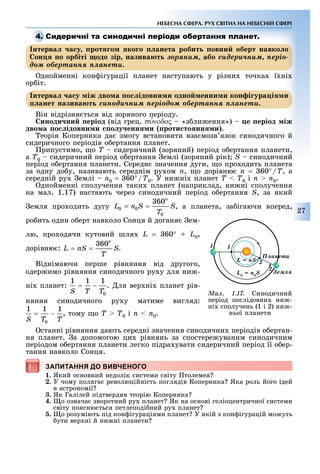 27
НЕБЕСНА СФЕРА. РУХ СВІТИЛ НА НЕБЕСНІЙ СФЕРІ
С
нтерва а у рот о ко о анета робит овни оберт навко о
он о орбіті одо зір назива т çîðÿíèì, або ñèäåðè÷íèì, ïåðіî-
äîì îáåðòàííÿ ïëàíåòè.
днойменні кон ігурації планет наступають у різни точка ї ні
ор іт.
нтерва а у іж дво а о ідовни и одно енни и кон і ура і и
анет назива т ñèíîäè÷íèì ïåðіîäîì îáåðòàííÿ ïëàíåòè.
Він відрізня ться від зоряного періоду.
иноди ни еріод (від грец. συ′νοδος «з ли ення») е еріод іж
дво а о ідовни и о у енн и роти то нн и .
еорія Коперника да змогу встановити вза мозв язок синодичного й
сидеричного періодів о ертання планет.
рипустимо, о Ò сидеричний (зоряний) період о ертання планети,
à Ò0 сидеричний період о ертання емлі (зоряний рік) S синодичний
період о ертання планети. Середн значення дуги, о про одить планета
за одну до у, називають середнім ру ом n, о дорівню n = 60°/T, а
середній ру емлі n0 = 60°/T0. У ни ні планет Ò < Ò0 і n > n0.
днойменні сполучення таки планет (наприклад, ни ні сполучення
на мал. 1.17) настають через синодичний період о ертання S, за який
емля про одить дугу , а планета, за ігаючи вперед,
ро ить один о ерт навколо Сонця й доганя ем-
лю, про одячи кутовий шля L = 60° + L0,
дорівню : .
Віднімаючи перше рівняння від другого,
одер имо рівняння синодичного ру у для ни -
ні планет: . ля вер ні планет рів-
няння синодичного ру у матиме вигляд:
, тому о Ò > Ò0 і n < n0.
станні рівняння дають середні значення синодични періодів о ертан-
ня планет. а допомогою ци рівнянь за спостере уваним синодичним
періодом о ертання планети легко підра увати сидеричний період її о ер-
тання навколо Сонця.
ЗАПИТАННЯ ДО ВИВЧЕНОГО
1. Який основний недолік системи світу толемея
2. У чому поляга революційність поглядів Коперника Яка роль його ідей
в астрономії
3. Як Галілей підтвердив теорію Коперника
4. о означа зворотний ру планет Як на основі геліоцентричної системи
світу поясню ться петлеподі ний ру планет
5. о розуміють під кон ігураціями планет У якій з кон ігурацій мо уть
ути вер ні й ни ні планети
С
нтерва а у рот о ко о анета робит овни оберт навко онтерва а у рот о ко о анета робит овни оберт навко онтерва а у рот о ко о анета робит овни оберт навко о
он о орбіті одо зір назива тон о орбіті одо зір назива т çîðÿíèì,çîðÿíèì, або ñèäåðè÷íèì, ïåðіî-
äîì îáåðòàííÿ ïëàíåòè..
нтерва а у іж дво а о ідовни и одно енни и кон і ура і интерва а у іж дво а о ідовни и одно енни и кон і ура і интерва а у іж дво а о ідовни и одно енни и кон і ура і и
анет назива т ñèíîäè÷íèì ïåðіîäîì îáåðòàííÿ ïëàíåòèñèíîäè÷íèì ïåðіîäîì îáåðòàííÿ ïëàíåòèñèíîäè÷íèì ïåðіîäîì îáåðòàííÿ ïëàíåòè.
ЗАПИТАННЯ ДО ВИВЧЕНОГО
Ìàë. 1.17. Синодичний
період послідовни ни -
ні сполучень (1 і 2) ни -
ньої планети
 