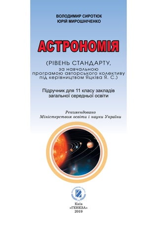 Підручник для 11 класу закладів
загальної середньої освіти
ВОЛОДИМИР СИРОТЮК
ЮРІЙ МИРОШНІЧЕНКО
Київ
«ÃÅÍÅÇÀ»
2019
Ðåêîìåíäîâàíî
Міністерством освіти і науки України
АСТРОНОМІЯ
(ÐІÂÅÍÜ ÑÒÀÍÄÀÐÒÓ,
çà íàâ÷àëüíîþ
ïðîãðàìîþ àâòîðñüêîãî êîëåêòèâó
ïіä êåðіâíèöòâîì ßöêіâà ß. Ñ.)
 