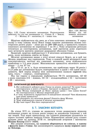 Розділ 1
2
орічно від ува ться від дво до п яти сонячни затемнень. У серед-
ньому в тому самому місці емлі повне сонячне затемнення мо на спо-
стерігати досить рідко лише раз на 200 00 років, а тривалість повного
сонячного затемнення не переви у 7 в 1 с. ому астрономи ретельно
готуються до спостере ень затемнення, о протягом ду е короткого
часу встигнути вивчити зовнішні розрід ені о олонки Сонця.
азвичай, орічно від ува ться 1 2 місячни затемнення, але увають
роки, коли затемнень зовсім не ува .
Місячні затемнення видно з усі ї нічної півкулі емлі, де в цей час
Місяць пере ува над горизонтом. ому в ко ній даній місцевості вони
спостерігаються частіше від сонячни затемнень, оча від уваються
при лизно в 1, раза рідше. Максимальна тривалість місячного затем-
нення 1 год 47 в.
е в I ст. до н. е. уло встановлено, о при лизно через 18 років і
11, до и всі затемнення удуть повторюватися в одній і тій самій послі-
довності. ей період (період мі затемненнями) назвали ñàðîñîì (від
грец. σα′ρος «період», «повторення»).
ід час саросу в середньому від ува ться 70 71 затемнення, 42 4
з яки сонячни (14 повни , 1 14 кільцеподі ни і 1 часткови )
і 28 місячни .
ЗАПИТАННЯ ДО ВИВЧЕНОГО
1. Які осо ливості до ового ру у Сонця на різни широта и мо е Сонце
спостерігатися в зеніті в Україні, Австралії та Бразилії ому
2. ому Місяць повернений до емлі зав ди одним і тим самим оком
и спостеріга ться в Місяця зворотний ру
3. У чому відмінність сидеричного й синодичного місяців им о умовлена
ї ня різна тривалість
4. о розуміють під місячною азою пишіть ази Місяця.
5. ому від уваються сонячні й місячні затемнення
6. о таке сарос Яка його періодичність
§ 7. ЗАКОНИ КЕПЛЕРА
о кінця I ст. ученим не вдавалося точно розра увати відносне
поло ення планет на кілька років уперед за допомогою існуючи у той
час теорій. оді вчені припускали, о планети рівномірно ру аються по
строго колови ор іта навколо Сонця. Кінематичні закони ру у планет
відкрив лише на початку II ст. австрійський астроном і математик
о анн е ер (1 71 16 0).
Він уперше встановив, о анети оберта т о е і ах в одно у
з оку ів ких он е. я закономірність одер ала назву ершо о зако
ну е ера.
ЗАПИТАННЯ ДО ВИВЧЕНОГО
Ìàë. 1.23. С ема місячного затемнення. озташування
не есни тіл під час затемнення: A Сонце B — емля
C Місяць D напівтінь E повна тінь
E
D
B
A
C
Ìàë. 1.24. Вигляд
Місяця під час
повного місячного
затемнення
 
