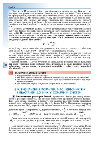 Розділ 1
34
Відкриття Коперника і його послідовників показали, о емля це
планета, о ру а ться навколо Сонця, як і інші планети. ому з явило-
ся припу ення, о сила тя іння властива не тільки емлі, але й іншим
не есним тілам. а матеріальні тіла, о пере увають іля інши пла-
нет, Місяця а о Сонця, ді сила тя іння, о спрямована до ї нього
центра так само, як і на емлі. т е, завдяки поширенню властивостей
тя іння на інші не есні тіла уло поставлено питання про вза модію
тіл.
а основі дослідни дани ьютон с ормулював три основни закони
ру у тіл (закон інерції, закон динаміки матеріальної точки, закон дії і
протидії). а основі третього закону Кеплера та закону динаміки ьютон
вивів закон всесвітнього тя іння: два ті а рит а т одне до одно о
із и о ро ор і но добутку а их ті і обернено ро ор і но
квадрату від тані іж ни и:
,
де m1 і m2 маси дво тіл, о притягаються одне до одного r відстань
мі ними, G = 6,67 10 11
м2
/кг2
гравітаційна стала.
а основі закону всесвітнього тя іння й законів ме аніки ьютон
математично довів, о під ді ю сили тя іння (гравітаційної сили) тіло
масою m уде ру атися одо тіла масою Ì по одній з криви : еліпсу,
колу, пара олі а о гіпер олі.
аким чином, ьютон уточнив й узагальнив перший закон Кеплера:
ід ді т жінн одне небе не ті о руха т в о і т жінн іншо о
небе но о ті а о одно у з коні них ерерізів е і у ко у арабо і
або і ербо і.
ЗАПИТАННЯ ДО ВИВЧЕНОГО
1. С ормулюйте закони Кеплера.
2. о яки ор іта мо уть ру атися не есні тіла під ді ю сили тя іння
3. Як зміню ться значення швидкості при русі планети по ор іті від пери-
гелію до а елію
4. Як зале ить період о ертання супутників від мас планет
§ 8. ВИЗНАЧЕННЯ РОЗМІРІВ, МАС НЕБЕСНИХ ТІЛ
І ВІДСТАНЕЙ ДО НИХ У СОНЯЧНІЙ СИСТЕМІ
Кулястість емлі да змогу визна-
чити її розміри спосо ом, о вперше застосував грецький учений ратос-
ен, ідея якого поляга в такому. а одному геогра ічному меридіані
земної кулі ви еремо дві точки O1 і O2 (мал. 1.27). означимо дов ину
дуги меридіана Î1Î2 через l, а її кутове значення через n (у градуса ). оді
дов ина дуги 1° меридіана l0 дорівнюватиме: , а дов ина меридіана:
, де R радіус земної кулі. відки .
ов ина дуги меридіана мі о раними на земній повер ні точками Î1
і Î2 у градуса дорівню різниці геогра ічни широт ци точок, то то
n = ∆ϕ = ϕ1 – ϕ2.
ля визначення n ратос ен використав ту о ставину, о міста Сі на
й Александрія ле ать на одному меридіані і відстань мі ними відома.
а допомогою простого приладу, о вчений назвав ска ісом, уло вста-
новлено: як о в Сі ні опівдні в день літнього сонцестояння Сонце освітлю
ЗАПИТАННЯ ДО ВИВЧЕНОГО
чити її розміри спосо ом, о вперше застосував грецький учений ратос-
 
