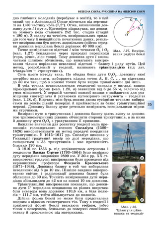 35
НЕБЕСНА СФЕРА. РУХ СВІТИЛ НА НЕБЕСНІЙ СФЕРІ
дно гли оки колодязів (пере ува в зеніті), то в цей
самий час в Александрії Сонце міститься від вертика-
лі на 1/ 0 частину кола (7,2°). т е, визначивши дов-
ину дуги l і кут n, ратос ен підра ував, о дов и-
на земного кола становить 2 2 тис. стадіїв (стадій
≈ 180 м). огляду на точність вимірювальни прила-
дів того часу й ненадійність початкови дани , резуль-
тат вимірювання ув досить задовільним (дійсна серед-
ня дов ина меридіана емлі дорівню 40 008 км).
очне вимірювання відстані l мі точками Î1 і Î2
(мал. 1.27) ускладнене через природні перешкоди
(гори, річки, ліси то о). ому дов ина дуги l визна-
ча ться шля ом о числень, о вимагають вимірю-
вання тільки порівняно невеликої відстані азису і ряду кутів. ей
метод, розро лений у геодезії, називають тріан у і (від лат.
triangulum «трикутник»).
Суть цього методу така. о о идва оки дуги Î1Î2, дов ину якої
потрі но визначити, ви ирають кілька точок À, Â, Ñ, ... на відстаня
до 0 км так, о з ко ної точки уло видно онайменше дві інші.
В усі точка встановлюються геодезичні сигнали у вигляді вишок
пірамідальної орми (мал. 1.28, à) заввишки від 6 до м, зале но від
умов місцевості. У вер ній частині ко ної вишки майданчик для роз-
мі ення спостерігача й установки кутомірного інструмента теодоліта
(мал. 1.28, ). Відстань мі удь-якими двома сусідніми точками ви ира-
ться на зовсім рівній повер ні й прийма ться за азис тріангуляційної
мере і. ов ину азису ду е ретельно вимірюють спеціальними мірни-
ми стрічками.
Виміряні кути в трикутника і дов ина азису дають змогу за допомо-
гою тригонометрични рівнянь о числити сторони трикутників, а за ними
й дов ину дуги Î1Î2 з ура уванням її кривизни.
Ва ливе значення для розвитку геодезії мала про-
позиція голландського вченого не іу а (1 80
1626) використовувати як метод передачі координат
тріангуляцію. У 161 1617 рр. Снелліус виконав у
Голландії градусний вимір по дузі меридіана, о
склада ться з трикутників і ма протя ність
лизько 1 0 км.
1816 по 18 р. під керівництвом астронома і
геодезиста Ва и труве (179 1864) уло виміряно
дугу меридіана завдов ки 2800 км. У 0- рр. ст.
високоточні градусні вимірювання уло проведено під
керівництвом про есора еодо і ра ов ко о
(1871 1948). ов ина азису в той час ви иралася
невеликою: від 6 до 10 км. ізніше завдяки викорис-
танню світло- і радіолокації дов ина азису ула
з ільшена до 0 км. очність вимірювання дуги мери-
діана з ільшилася до 2 мм на ко ні 10 км дов ини.
ріангуляційні вимірювання показали, о дов и-
на дуги 1° меридіана неоднакова на різни широта :
іля екватора вона дорівню 110,6 км, а іля полю-
сів 111,7 км, то то з ільшу ться до полюсів.
ійсна орма емлі не мо е ути представлена
одним з відоми геометрични тіл. ому в геодезії і
гравіметрії орму емлі вва ають ео до , то то
тілом з повер нею, лизькою до повер ні спокійного
океану й продов еною під материками.
Ìàë. 1.27. Вимірю-
вання радіуса емлі
O
n O2
O1 l
Ìàë. 1.28.
ріангуляційна
вишка та теодоліт
à
 