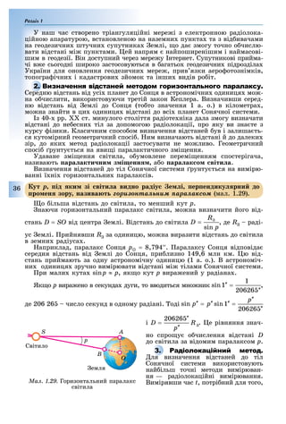 Розділ 1
36
У наш час створено тріангуляційні мере і з електронною радіолока-
ційною апаратурою, встановленою на наземни пункта та з від ивачами
на геодезични штучни супутника емлі, о да змогу точно о числю-
вати відстані мі пунктами. ей напрям найпоширенішим і наймасові-
шим в геодезії. Він доступний через мере у нтернет. Супутникові прийма-
чі в е сьогодні широко застосовуються в агатьо геодезични підрозділа
України для оновлення геодезични мере , прив язки аеро отознімків,
топогра ічни і кадастрови зйомок та інши видів ро іт.
Середню відстань від усі планет до Сонця в астрономічни одиниця мо -
на о числити, використовуючи третій закон Кеплера. Визначивши серед-
ню відстань від емлі до Сонця (то то значення 1 а. о.) в кілометра ,
мо на знайти в ци одиниця відстані до всі планет Сонячної системи.
з 40- рр. ст. минулого століття радіоте ніка дала змогу визначати
відстані до не есни тіл за допомогою радіолокації, про яку ви зна те з
курсу ізики. Класичним спосо ом визначення відстаней ув і залиша ть-
ся кутомірний геометричний спосі . им визначають відстані й до далеки
зір, до яки метод радіолокації застосувати не мо ливо. Геометричний
спосі рунту ться на яви і паралактичного змі ення.
Удаване змі ення світила, о умовлене перемі енням спостерігача,
називають ара акти ни з і енн а о ара ак о віти а.
Визначення відстаней до тіл Сонячної системи рунту ться на вимірю-
ванні ї ні горизонтальни паралаксів.
ут p ід ки зі віти а видно радіу е і ер ендику рни до
ро ен зору назива т ãîðèçîíòàëüíèì ïàðàëàêñîì (мал. 1.29).
о ільша відстань до світила, то менший кут ð.
наючи горизонтальний паралакс світила, мо на визначити його від-
стань D = SO від центра емлі. Відстань до світила , де R раді-
ус емлі. рийнявши R за одиницю, мо на виразити відстань до світила
в земни радіуса .
априклад, паралакс Сонця ð = 8,794′′. аралаксу Сонця відповіда
середня відстань від емлі до Сонця, при лизно 149,6 млн км. ю від-
стань приймають за одну астрономічну одиницю (1 а. о.). В астрономіч-
ни одиниця зручно вимірювати відстані мі тілами Сонячної системи.
ри мали кута p ≈ p, як о кут p вира ений у радіана .
Як о p вира ено в секунда дуги, то вводиться мно ник ,
де 206 26 число секунд в одному радіані. оді
і . е рівняння знач-
но спро у о числення відстані D
до світила за відомим паралаксом p.
Р
ля визначення відстаней до тіл
Сонячної системи використовують
най ільш точні методи вимірюван-
ня — радіолокаційні вимірювання.
Вимірявши час t, потрі ний для того,
Середню відстань від усі планет до Сонця в астрономічни одиниця мо -
ут p ід ки зі віти а видно радіу е і ер ендику рни до
ро ен зору назива т ãîðèçîíòàëüíèì ïàðàëàêñîì (мал. 1.29).
Р
ля визначення відстаней до тіл
Ìàë. 1.29. Горизонтальний паралакс
світила
S
Світило
p
B
A
O
емля
 