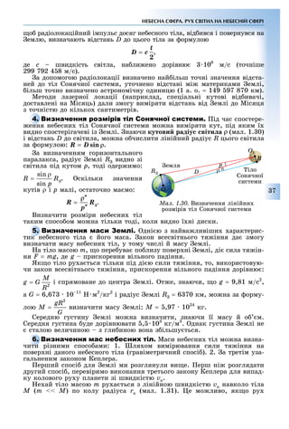 7
НЕБЕСНА СФЕРА. РУХ СВІТИЛ НА НЕБЕСНІЙ СФЕРІ
о радіолокаційний імпульс досяг не есного тіла, від ився і повернувся на
емлю, визначають відстань D до цього тіла за ормулою
,
де c швидкість світла, на ли ено дорівню 108
м/с (точніше
299 792 4 8 м/с).
а допомогою радіолокації визначено най ільш точні значення відста-
ней до тіл Сонячної системи, уточнено відстані мі материками емлі,
ільш точно визначено астрономічну одиницю (1 а. о. = 149 97 870 км).
Методи лазерної локації (наприклад, спеціальні кутові від ивачі,
доставлені на Місяць) дали змогу виміряти відстань від емлі до Місяця
з точністю до кілько сантиметрів.
С ід час спостере-
ення не есни тіл Сонячної системи мо на виміряти кут, під яким ї
видно спостерігачеві із емлі. наючи кутови радіу віти а (мал. 1. 0)
і відстань D до світила, мо на о числити лінійний радіус R цього світила
за ормулою: .
а визначенням горизонтального
паралакса, радіус емлі R видно зі
світила під кутом ð, тоді одер имо:
. скільки значення
кутів ρ і ð малі, остаточно ма мо:
.
Визначити розміри не есни тіл
таким спосо ом мо на тільки тоді, коли видно ї ні диски.
дні ю з найва ливіши арактерис-
тик не есного тіла його маса. акон всесвітнього тя іння да змогу
визначати масу не есни тіл, у тому числі й масу емлі.
а тіло масою m, о пере ува по лизу повер ні емлі, ді сила тя ін-
ня F = mg, де g прискорення вільного падіння.
Як о тіло ру а ться тільки під ді ю сили тя іння, то, використовую-
чи закон всесвітнього тя іння, прискорення вільного падіння дорівню :
і спрямоване до центра емлі. т е, знаючи, о g = 9,81 м/с2
,
à G = 6,67 10 11
м2
/кг2
і радіус емлі R = 6 70 км, мо на за орму-
лою визначити масу емлі: Ì = ,97 1024
кг.
Середню густину емлі мо на визначити, знаючи її масу й о м.
Середня густина уде дорівнювати , 103
кг/м3
. днак густина емлі не
сталою величиною з гли иною вона з ільшу ться.
Маси не есни тіл мо на визна-
чити різними спосо ами: 1. ля ом вимірювання сили тя іння на
повер ні даного не есного тіла (гравіметричний спосі ). 2. а третім уза-
гальненим законом Кеплера.
ерший спосі для емлі ми розглянули ви е. ерш ні розглядати
другий спосі , перевіримо виконання третього закону Кеплера для випад-
ку колового ру у планети зі швидкістю vк.
е ай тіло масою m ру а ться з лінійною швидкістю vк навколо тіла
Ì (m << M) по колу радіуса rк (мал. 1. 1). е мо ливо, як о ру
С
ення не есни тіл Сонячної системи мо на виміряти кут, під яким ї
тик не есного тіла його маса. акон всесвітнього тя іння да змогу
чити різними спосо ами: 1. ля ом вимірювання сили тя іння на
Ìàë. 1.30. Визначення лінійни
розмірів тіл Сонячної системи
емля
іло
Сонячної
системи
R
O1
O
DR
p
ρ
 