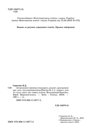ÓÄÊ 52(075.3)
Ñ40
© Ñèðîòþê Â. Ä.,
Мирошніченко Ю. Б., 2019
© Видавництво «Генеза»,
оригінал-макет, 2019ISBN 978-966-11-0977-2
Ñ40
Ñèðîòþê Â.Ä.
Астрономія:(рівеньстандарту,занавч.програмою
авт. кол. під керівництвом Яцківа Я. С.) : підруч. для
11-гокл.закл.заг.серед.освіти/ВолодимирСиротюк,
Юрій Мирошніченко. — Київ : Генеза, 2019. —
160 с. : іл.
ISBN 978-966-11-0977-2.
ÓÄÊ 52(075.3)
Рекомендовано Міністерством освіти і науки України
(наказ Міністерства освіти і науки України від 12.04.2019 № 472)
Видано за рахунок державних коштів. Продаж заборонено
 