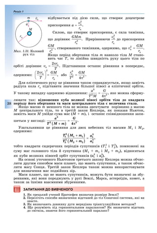 Розділ 1
8
від ува ться під ді ю сили, о створю доцентрове
прискорення .
Силою, о створю прискорення, сила тя іння,
о дорівню . рирівнюючи до прискорення
, створюваного тя інням, одер имо, о .
Як о період о ертання тіла m навколо тіла M стано-
вить час T, то лінійна швидкість ру у цього тіла по
ор іті дорівню . ідставивши останн рівняння в попередн ,
одер имо: , а о .
ля еліптичного ру у це рівняння тако справд у ться, як о замість
радіуса кола rк підставити значення ільшої півосі à еліптичної ор іти.
У такому випадку одер имо відношення: , яке мо на с орму-
лювати так: відношенн куба ве ико іво і орбіти ті а до квадрата
еріоду о о обертанн та а и ентра но о ті а ве и ина та а.
Як о масою m меншого тіла не мо на зне тувати порівняно з масою
M центрального тіла, то в третій закон Кеплера, як показав ьютон,
замість маси Ì увійде сума мас (M + m), і останн співвідношення запи-
шеться у вигляді: .
Узагальнивши це рівняння для дво не есни тіл масами Ì1 і Ì2,
одер имо:
,
то то квадрати сидерични періодів супутників (Ò1
2
і Ò2
2
), помно ені на
суму мас головного тіла й супутника (Ì1 + m1 і Ì2 + m2), відносяться
як ку и велики півосей ор іт супутників ( ).
а основі уточненого ьютоном третього закону Кеплера мо на о чис-
лити другим спосо ом маси планет, о мають супутники, а тако о чис-
лити масу Сонця. ретій закон Кеплера тако мо на використовувати
для визначення мас подвійни зір.
Маси планет, о не мають супутників, мо уть ути визначені за з у-
реннями, які вони пород ують у русі емлі, Марса, астероїдів, комет, а
тако за ї німи вза мними з уреннями.
ЗАПИТАННЯ ДО ВИВЧЕНОГО
1. Як грецький учений ратос ен визначив розміри емлі
2. ерелічіть спосо и визначення відстаней до тіл Сонячної системи, які ви
зна те.
3. Як визначають дов ину дуги меридіана тріангуляційним методом
4. о розуміють під горизонтальним паралаксом Як визначити відстань
до світила, знаючи його горизонтальний паралакс
ЗАПИТАННЯ ДО ВИВЧЕНОГО
Ìàë. 1.31. Коловий
ру тіл
m
M
rк
 