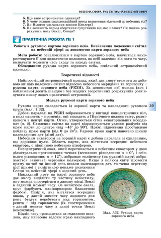 9
НЕБЕСНА СФЕРА. РУХ СВІТИЛ НА НЕБЕСНІЙ СФЕРІ
5. о таке астрономічна одиниця
6. У чому поляга радіолокаційний метод визначення відстаней до не есни тіл
7. Як ьютон узагальнив закони Кеплера
8. Як зале ить період о ертання супутників від мас планет Як мо на роз-
ра увати масу емлі, Сонця
ÏÐÀÊÒÈ×ÍÀ ÐÎÁÎÒÀ № 1
обота з рухо о карто зор но о неба. Визна енн о оженн віти
на небе ні ері за до о о о карти зор но о неба
ета роботи ознайомитися з картою зоряного не а, навчитися вико-
ристовувати її для визначення поло ень на не і зале но від дати та часу,
визначати моменти часу с оду та за оду світил.
б аднанн ру ома карта зоряного не а, шкільний астрономічний
календар.
еорети ні відо о ті
айпрост ший астроном чний прилад, який да змогу сте ити за до о-
вою зм ною поло ень св тил в дносно не есного мерид ана та горизонту
рухо а карта зор но о неба ( К ). а допомогою неї мо на ( оч
на ли ено) досить швидко ез одни теоретични розра унк в розв я-
зувати низку задач практичної астроном ї.
оде рухо о карти зор но о неба
у ома карта склада ться із зоряної карти та накладного ру омого
круга (мал. 1. 2).
о ов паралел на К зо ра аються у вигляд концентрични к л,
а кола с илень промен в, як ви одять з вн чного полюса св ту, розм -
еного в центр карти. т е, утворю ться с тка екватор альни коорди-
нат (α, δ). С илення св тил на карт в дра овуються уздов рад ус в в д
краю карти до центра (в д 4 до 90 ). рям п днесення проставлено
по лизу краю карти (в д 0 до 24h
). Уздов краю карти нанесено шкалу
календарни дат (л м дат).
е есним екватором на зорян й карт до ова паралель з с иленням,
о дор вню нулю. ласть карти, яка м ститься всередин не есного
екватора, п вн чною не есною п вс ерою.
ксцентричний овал, який перетина ться з не есним екватором у дво
д аметрально протиле ни точка (весняного р внодення: α = 0h
, і ос н-
нього р внодення: α = 12h
), зо ра а екл птику (на ру ом й карт зо ра-
а ться зазвичай червоним кольором). Як о з полюса св ту провести
пряму на той чи нший день шкали календарни дат, то точка перетину
ц ї прямої з екл птикою пока е поло ення
Сонця на не есн й с ер в заданий день.
акладний круг на карт зоряного не а
да змогу вид лити ту частину не ос илу,
яку мо на спостер гати в даному м сц емл
в заданий момент часу. а винятком овала,
круг ар ують нап впрозорою лакитною
ар ою. Суз р я, як містяться всередин
овала, у даний момент часу заданого дня
року удуть пере увати над горизонтом,
решта п д горизонтом (ї спостере ення
у даний момент часу з даної точки емл
немо ливе).
В дл к часу проводиться за годинною шка-
лою, яку нанесено вздов краю накладного
Ìàë. 1.32. у ома карта
зоряного не а
 