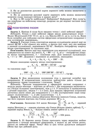 41
НЕБЕСНА СФЕРА. РУХ СВІТИЛ НА НЕБЕСНІЙ СФЕРІ
. Як за допомогою ру омої карти зоряного не а мо на визначити α
та δ світила
4. Як за допомогою ру омої карти зоряного не а мо на визначити
моменти с оду (за оду) світила в задану дату
. Яке із 88 сузір їв най ільше айменше айдовше Яке сузір я,
о пере ува на не есному екваторі, розріза на дві нерівні частини інше
сузір я
ÐÎÇÂ’ßÇÓЄÌÎ ÐÀÇÎÌ
ада а . аві о й коли уло введено точки і лінії не есної с ери
ід овід очки і лінії не есної с ери ввели давньогрецькі вчені
алес Мілетський ( II I ст. до н. е.), вклід (III ст. до н. е.) та ін. Вони
ули потрі ні для по удови систем с ерични астрономічни координат і
для кутомірни вимірювань.
ада а . Увечері учень спостерігав вер ню кульмінацію деякої зорі на
висоті 66° 0 в ік півночі від зеніту, а висота ці ї зорі, яку він виміряв
у ни ній кульмінації, дорівнювала °42 . найдіть геогра ічну широту
місця спостере ення та с илення зорі.
озв занн . Висота зорі над горизонтом для вер ньої кульмінації, яка
від ува ться на північ від зеніту, , де ϕ геогра ічна широ-
та місця спостере ення, δ с илення зорі. ля ни ньої кульмінації:
. одавши і віднявши ці рівняння, зна одимо:
hâ + hí = 2ϕ, hâ – hí = 180° 2δ.
відки зна одимо широту місця спостере ення:
та с илення зорі:
.
ада а . ля визначення поло ення тіла у просторі потрі ні три
координати. В астрономічни каталога найчастіше дають тільки дві
координати: пряме с од ення і с илення. ому
ід овід . ретьою координатою у с еричній системі координат
модуль радіус-вектора відстань до о кта r. я координата визнача ть-
ся з ільш складни спостере ень, ні α і δ. У каталога її еквівалентом
річний паралакс, звідки r = 1/π (пк). ля завдань с еричної астрономії
достатньо знати лише дві координати α і δ а о альтернативні пари коор-
динат: екліптични λ, β а о галактични l, b.
ада а . числіть період о ертання ептуна навколо Сонця, знаючи,
о його середня відстань від Сонця дорівню 0 а. о.
озв занн . апишемо -й закон Кеплера: , де T зоряний
період ептуна a середня відстань від Сонця ( ільша піввісь ор іти) Ò –
зоряний період емлі a ільша піввісь земної ор іти (1 а. о.).
ада а 5. 21 ерезня центр Сонця про одить через меридіан май е
одночасно з точкою весняного рівнодення, а надалі ці дві точки роз о-
дяться на не есній с ері. ому Яка із ци точок ру а ться швидше
(Мова йде про до овий ру ).
 