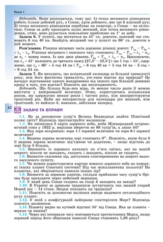 Розділ 1
42
ід овід . Вони роз одяться, тому о: 1) точка весняного рівнодення
ро ить тільки до овий ру , а Сонце, крім до ового, ма е й власний ру
2) точка весняного рівнодення пере ува на екваторі, а Сонце на екліп-
тиці. Сонце за до у про одить шля менший, ні точка весняного рівно-
дення, от е, воно ру а ться повільніше при лизно на 1° за до у.
ада а . У пункті, о міститься на 41° с . довготи, поясний час ста-
новить 6 год 40 в. найдіть місцевий час у пункті на 86° с . довготи в
цей момент.
озв занн . ізниця місцеви часів дорівню різниці довгот: Ò1м – Ò2м =
= λ1 – λ2. ізниця місцевого і поясного часу становить: Ò1м – Ò1п = λ1 – n1,
де n1 номер пояса. з ци дво рівнянь Ò2м = Ò1п + λ2 – n1. Вра овуючи,
о λ1 = 41° нале ить до третього поясу 7, ° 2, ° і о 1 год = 1 °, одер-
имо, о λ2 = 86° = год 44 в і Ò2м = 6 год 40 в год 44 в год =
= 9 год 24 в.
ада а 7. Як ви одить, о юліанський календар за ільшої тривалості
року, ні його актична тривалість, усе-таки відста від природи е
нагаду відставання одного мандрівника від іншого при ільшій дов ині
кроку в того, то відста оясніть цю неузгод еність.
ід овід . о ільша удь-яка міра, то менше число разів її мо на
вмістити у вимірюваній величині. т е, користуючись юліанським
роком, ми одер у мо менше років і частин року, ні використовуючи
тропічний рік. Як и ми використали для календаря рік менший, ні
тропічний, то вийшло , навпаки, за ігання наперед.
1.1. Як за допомогою сузір я Велика Ведмедиця знайти івнічний
полюс світу Відповідь проілюструйте малюнком.
1.2. Як змінилася карта зоряного не а, як и Мі народний астроно-
мічний союз у 1922 р. вирішив з ерегти не 88 сузір їв, а лише 44
1.3. Яка зоря яскравіша: зоря 1-ї зоряної величини чи зоря 6-ї зоряної
величини
1.4. Видима зоряна величина зорі становить 0m
. оясніть, якою ула
її видима зоряна величина: від мною чи додатною, як о відстань до
зорі ула ільша.
1.5. Випиш ть з зоряного каталогу по п ять св тил, як на ваш й
широт : н коли не за одять, с одять за одять, н коли не с одять.
1.6. Визначте с илення зір, доступни спостере енню на широті вашо-
го населеного пункту.
1.7. и мо на користуватися картою земного зоряного не а на повер -
ні інши планет Сонячної системи ід час мі планетни польотів а
планета , які о ертаються навколо інши зір
1.8. Визначте за зоряною картою, скільки при лизно часу сузір я рі-
она уде про одити через не есний меридіан.
1.9. У який день Сонце с одить на с оді й за одить на за оді
1.10. В Україні за давньою традиці ю зустрічають так званий старий
овий рік 14 січня. відки по одить ця традиція
1.11. оясніть за допомогою малюнка яви е видимого петлеподі ного
ру у планет.
1.12. У якій з кон ігурацій найкра е спостерігати Марс Відповідь
поясніть малюнком.
1.13. ланету видно на кутовій відстані ° від Сонця. Яка це планета
вер ня чи ни ня
1.14. ерез які інтервали часу повторю ться протистояння Марса, як о
зоряний період його о ертання навколо Сонця становить 1,88 року
ÇÀÄÀ×І ÒÀ ÂÏÐÀÂÈ
 