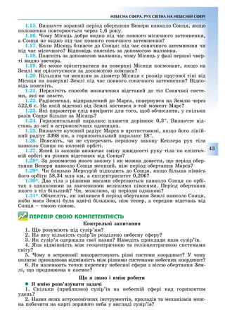 43
НЕБЕСНА СФЕРА. РУХ СВІТИЛ НА НЕБЕСНІЙ СФЕРІ
1.15. Визначте зоряний період о ертання Венери навколо Сонця, як о
поло ення повторю ться через 1,6 року.
1.16. ому Місяць до ре видно під час повного місячного затемнення,
а Сонця не видно під час повного сонячного затемнення
1.17. Коли Місяць ли че до Сонця: під час сонячного затемнення чи
під час місячного Відповідь поясніть за допомогою малюнка.
1.18. оясніть за допомогою малюнка, чому Місяць у азі першої чвер-
ті видно звечора.
1.19. Як мо е орі нтуватися на повер ні Місяця космонавт, як о на
емлі ми орі нту мося за допомогою компаса
1.20. Більшим чи меншим за діаметр Місяця розмір кругової тіні від
Місяця на повер ні емлі під час повного сонячного затемнення Відпо-
відь поясніть.
1.21. ерелічіть спосо и визначення відстаней до тіл Сонячної систе-
ми, які ви зна те.
1.22. ад осигнал, в дправлений до Марса, повернувся на емлю через
22,6 с. а як й в дстан в д емл містився в той момент Марс
1.23. Які параметри слід виміряти для того, о о числити, у скільки
разів Сонце ільше за Місяць
1.24. Горизонтальний паралакс планети дорівню 0, ′′. Визначте від-
стань до неї в астрономічни одиниця .
1.25. Визначте кутовий радіус Марса в протистоянні, як о його ліній-
ний радіус 98 км, а горизонтальний паралакс 18′′.
1.26. оясніть, чи не суперечить першому закону Кеплера ру тіла
навколо Сонця по коловій ор іті.
1.27. Який із законів визнача зміну швидкості ру у тіла по еліптич-
ній ор іті на різни відстаня від Сонця
1.28*. а допомогою якого закону і як мо на довести, о період о ер-
тання Венери навколо Сонця менший, ні період о ертання Марса
1.29*. и лизько Меркурій під одить до Сонця, як о ільша піввісь
його ор іти 8, 4 млн км, а ексцентриситет 0,206
1.30*. ва тіла з різними масами о ертаються навколо Сонця по ор і-
та з однаковими за значеннями великими півосями. еріод о ертання
якого з тіл ільший и, мо ливо, ці періоди однакові
1.31*. числіть, як змінився період о ертання емлі навколо Сонця,
як и маса емлі ула вдвічі ільшою, ні тепер, а середня відстань від
Сонця такою самою.
ÏÅÐÅÂІÐ ÑÂÎÞ ÊÎÌÏÅÒÅÍÒÍІÑÒÜ
онтро ні за итанн
1. о розуміють під сузір ям
2. а яку кількість сузір їв розділено не есну с еру
. Як сузір я одер али свої назви аведіть приклади назв сузір їв.
4. Яка відмінність мі геоцентричною та геліоцентричною системами
світу
. ому в астрономії використовують різні системи координат У чому
поляга принципова відмінність мі різними системами не есни координат
6. Як називають точки перетину не есної с ери з віссю о ертання ем-
лі, о продов ена в космос
о зна і в і робити
 в і розв зувати зада і
1. Скільки (при лизно) сузір їв на не есній с ері над горизонтом
удень
2. азви яки астрономічни інструментів, приладів та ме анізмів мо -
на по ачити на карті зоряного не а у вигляді сузір їв
 