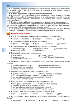 Розділ 1
44
. У деякому пункті спостере ення найменша висота зорі становить
0°, а най ільша 0°. а якій широті міститься цей пункт, яким
с илення зорі
 в і роводити а троно і ні о тереженн
4. Виконайте спостере ення за оду а о с оду Сонця в день рівноден-
ня 2 вересня а о 21 ерезня. Сонце в ці дні с одить у точці с оду та
за одить у точці за оду. амалюйте поло ення ци точок відносно
вашого удинку.
 зна к отрібно кори тувати а троно і ни ка ендаре
. Визначте за допомогою астрономічного календаря, яка планета Соняч-
ної системи пере ува най ли че до емлі в день вашого народ ення.
У якому сузір ї її мо на по ачити сьогодні вночі
6. а допомогою астрономічного календаря відшукайте на не і Юпітер
та Сатурн і визначте, у якому сузір ї спостерігаються ці планети.
ÒÅÑÒÎÂІ ÇÀÂÄÀÍÍß
1. Яке тіло розмі ене в центрі геоцентричної системи світу
À Сонце Юпітер В Сатурн Ã емля Ä Венера
2. Яку планету відкрив Міколай Коперник
À Марс Сатурн В Óðàí Ã емлю Ä Юпітер
3. Як переклада ться з грецької мови слово «планета»
À воло ата зоря В лукаюча зоря Ä олодне тіло
востата зоря Ã туманність
4. івнічний полюс світу міститься
À в Арктиці В у сузір ї ріон
в Антарктиці Ã у сузір ї Велика Ведмедиця
Ä по лизу олярної зорі
5. Момент, коли світило пере ува найви е над горизонтом, нази-
вають
À прямим с од енням вер ньою кульмінаці ю
В ни ньою кульмінаці ю Ã вер ньою культиваці ю
Ä ни ньою культиваці ю
6. ропіки це така геогра ічна широта, де
À ростуть пальми Сонце ніколи не за одить
В під час сонцестояння Сонце кульміну в зеніті
Ã під час рівнодення Сонце кульміну в зеніті
Ä ніколи не випада до
7. олярне коло це така геогра ічна широта, де
À весь рік не тане сніг ивуть ілі ведмеді
В півроку трива ніч, а півроку день
Ã під час рівнодення Сонце кульміну в зеніті
Ä у день зимового сонцестояння Сонце не с одить
8. Який кут мі пло инами екватора та екліптики
À 0° 2 , ° В 45° Ã 66, ° Ä 90°
9. Як називають точку ор іти, де планета пере ува най ли че до
Сонця
À перигелій перигей В апогей Ã а елій Ä апекс
 