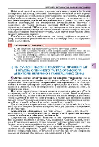 МЕТОДИ ТА ЗАСОБИ АСТРОНОМІЧНИХ ДОСЛІДЖЕНЬ
47
ай ільші сучасні телескопи управляються комп ютерами (та іншою
електронною те нікою), а отримані зо ра ення космічни о ктів іксу-
ються у ормі, о о ро ля ться комп ютерними програмами. отогра ія
май е вийшла з використання. В останні десятиліття широко застосову-
ють отое ектри ні ри а і ви ро ін ванн , відомості від яки пере-
даються езпосередньо на електронний о числювальний пристрій
комп ютер. о таки приладів нале ать -матриці (прилади із
зарядовим зв язком). -матриця це інтегральна с ема, розмі ена на
напівпровідниковому матеріалі, о перетворю світлову енергію випромі-
нювання в енергію електричного струму. Сила струму пропорційна інтен-
сивності світлового потоку.
Комп ютерна о ро ка зо ра ення да змогу поз утися перешкод і
ону, створювани розсіюванням світла в атмос ері емлі та тур улент-
ністю її атмос ери.
ЗАПИТАННЯ ДО ВИВЧЕНОГО
1. о розуміють під пропускною здатністю атмос ери емлі
2. Які види електромагнітни виль випромінюють не есні тіла а які
діапазони ділиться весь спектр електромагнітного випромінювання
3. Як земна атмос ера вплива на про од ення різни видів випроміню-
вання до повер ні емлі
4. ому з повер ні емлі не мо на вивчати не есні о кти в усі діапазо-
на електромагнітного випромінювання
§ 1 . СУЧАСНІ НАЗЕМНІ ТЕЛЕСКОПИ. ПРИНЦИП ДІЇ
І БУДОВА ОПТИЧНОГО ТА РАДІОТЕЛЕСКОПА,
ДЕТЕКТОРІВ НЕЙТРИНО І ГРАВІТАЦІЙНИХ ХВИЛЬ
А Як ви
в е зна те, основним спосо ом дослід ення не есни о ктів і яви
астрономічні спостере ення. троно і ні о тереженн це цілеспря-
мована й активна ре страція ін ормації про процеси та яви а, о від у-
ваються у Всесвіті. акі спостере ення основним д ерелом знань на
емпіричному рівні.
ротягом тисячоліть астрономи вивчали поло ення не есни о ктів
на зоряному не і та ї н вза мне перемі ення із часом. очні вимірюван-
ня поло ень зір, планет й інши не есни тіл дають матеріал для визна-
чення відстаней до ни та ї ні розмірів, а тако для вивчення законів
ї нього ру у. езультатами кутомірни вимірювань користуються в прак-
тичній астрономії, не есній ме аніці, зоряній астрономії.
ля проведення астрономічни спостере ень та ї ньої о ро ки в ага-
тьо країна створено спеціальні науково-дослідні установи а троно і
ні об ерваторі .
троно і на об ерваторі (від грец. α′στρον «зоря», лат. observî
«спостерігаю») науково до ідна у танова у кі ровод т о тере
женн за небе ни и віти а и вив а т х.
Астрономічні о серваторії виникли в час зарод ення астрономії.
ні залишки знайдено в вропі, Азії, івденній Америці. аким, зокре-
ма, Стоун енд в Англії. ершу дер авну о серваторію (то то таку, о
інансувалася дер авою) уло засновано в 1671 р. в ари і.
Сучасні астрономічні о серваторії, як правило, спеціалізуються в якійсь
окремій галузі астрономії, відтак існують астрометричні, астро ізичні,
сонячні о серваторії то о. початком космічної ери почали розрізняти
наземні й космічні о серваторії, які розглянемо в 17.
ЗАПИТАННЯ ДО ВИВЧЕНОГОЗАПИТАННЯ ДО ВИВЧЕНОГО
А
в е зна те, основним спосо ом дослід ення не есни о ктів і яви
 