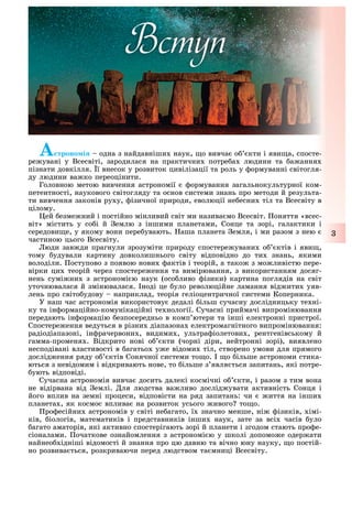 3
À троно і одна з найдавніши наук, о вивча о кти і яви а, спосте-
ре увані у Всесвіті, зародилася на практични потре а людини та а ання
пізнати довкілля. ї внесок у розвиток цивілізації та роль у ормуванні світогля-
ду людини ва ко переоцінити.
Головною метою вивчення астрономії ормування загальнокультурної ком-
петентності, наукового світогляду та основ системи знань про методи й результа-
ти вивчення законів ру у, ізичної природи, еволюції не есни тіл та Всесвіту в
цілому.
ей езме ний і постійно мінливий світ ми назива мо Всесвіт. оняття «всес-
віт» містить у со і й емлю з іншими планетами, Сонце та зорі, галактики і
середови е, у якому вони пере увають. аша планета емля, і ми разом з нею
частиною цього Всесвіту.
юди зав ди прагнули зрозуміти природу спостере увани о ктів і яви ,
тому удували картину довколишнього світу відповідно до ти знань, якими
володіли. оступово з появою нови актів і теорій, а тако з мо ливістю пере-
вірки ци теорій через спостере ення та вимірювання, з використанням досяг-
нень сумі ни з астрономі ю наук (осо ливо ізики) картина поглядів на світ
уточнювалася й змінювалася. ноді це уло революційне ламання від ити уяв-
лень про світо удову наприклад, теорія геліоцентричної системи Коперника.
У наш час астрономія використову дедалі ільш сучасну дослідницьку те ні-
ку та ін ормаційно-комунікаційні те нології. Сучасні приймачі випромінювання
передають ін ормацію езпосередньо в комп ютери та інші електронні пристрої.
Спостере ення ведуться в різни діапазона електромагнітного випромінювання:
радіодіапазоні, ін рачервони , видими , ультра іолетови , рентгенівському й
гамма-променя . Відкрито нові о кти (чорні діри, нейтронні зорі), виявлено
несподівані властивості в агатьо у е відоми тіл, створено умови для прямого
дослід ення ряду о ктів Сонячної системи то о. о ільше астрономи стика-
ються з невідомим і відкривають нове, то ільше з явля ться запитань, які потре-
ують відповіді.
Сучасна астрономія вивча досить далекі космічні о кти, і разом з тим вона
не відірвана від емлі. ля людства ва ливо дослід увати активність Сонця і
його вплив на земні процеси, відповісти на ряд запитань: чи иття на інши
планета , як космос вплива на розвиток усього ивого то о.
ро есійни астрономів у світі не агато, ї значно менше, ні ізиків, імі-
ків, іологів, математиків і представників інши наук, зате за всі часів уло
агато аматорів, які активно спостерігають зорі й планети і згодом стають про е-
сіоналами. очаткове ознайомлення з астрономі ю у школі допомо е одер ати
найнео ідніші відомості й знання про цю давню та вічно юну науку, о постій-
но розвива ться, розкриваючи перед людством та мниці Всесвіту.
Вступ
 