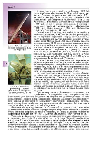 Розділ
48
У наш час у світі налічують лизько 400 А
(астрономічни о серваторій). В Україні провідни-
ми Головна астрономічна о серваторія А
України (1944 р.), нститут радіоастрономії з його
унікальним декаметровим телескопом У -2 під
арковом, Кримська астро ізична о серваторія
(19 0 р.). евні традиції дослід ень і спостере-
ень з ерігають А університетів ьвівського
(1769 р.), арківського (1898 р.), Київського
(184 р.), деського (1871 р.).
овгий час А удувалися по лизу чи навіть у
населени пункта , з I ст. ї почали розмі ува-
ти на гірськи вершина . Серед най ільши А
світу найвідоміші: А на вершині давньої вулка-
нічної гори Мауна-Кеа (420 м, о. Гавайї, уведено
в експлуатацію 1990 р., оголошено науковим запо-
відником за свій унікальний астроклімат тут вста-
новлено кілька 4-метрови телескопів, а тако
телескопи «Кек», « еміні», «Су ару») англій-
ська А на о. а- альма (2 27 м, 1986 р.) амери-
канська А ас-Кампанас (2280 м, 1976 р.) у илі
та вропейська А а-Сілла (2 47 м, 1976 р.), де
встановлено у е Великий елескоп.
ля виконання астрономічни спостере ень та
о ро ки отримани дани у сучасни о серваторі-
я використовують інструменти для спостере ень
(телескопи, мал. 2.2 і 2. ), світлоприймальну апа-
ратуру, допомі ні прилади для спостере ень,
електронно-о числювальну те ніку то о.
птичні телескопи використовують для з иран-
ня світла дослід увани не есни тіл та одер ання
ї нього зо ра ення. елескоп з ільшу кут зору,
під яким видно не есні тіла, і з ира в агато разів
ільше світла, о при одить від світила, ні неоз-
ро не око спостерігача. авдяки цьому в телескоп
мо на розглядати невидимі із емлі деталі повер -
ні най ли чи не есни тіл, а тако езліч сла -
ки зір.
ри всьому сво му різноманітті телескопи, о
приймають електромагнітне випромінювання,
виконують два основні завдання: 1) зі рати від дослід уваного о кта
якнай ільше енергії випромінювання певного діапазону електромагніт-
ни виль 2) створити по мо ливості найчіткіше зо ра ення о кта,
о мо на уло виділити випромінювання від окреми його точок, а
тако виміряти кутові відстані мі ними.
але но від конструктивни осо ливостей оптични с ем, телескопи
діляться на: лінзові системи ре рактори дзеркальні системи ре лек-
тори змішані дзеркально-лінзові системи, до яки нале ать телескопи
ернхарда ідта (1879 19 ), итра ак утова (1896 1964) та ін.
е е ко ре рактор в основному використовують для візуальни спо-
стере ень (мал. 2.4). Він ма о ктив та окуляр. елескоп-ре рактор,
сполучений з отокамерою, називають а тро ра о а о а троно і но
ка еро . Астрогра — це великий отоапарат, у окальній пло ині
якого встановлено касету з отопластинкою. іаметр о ктивів ре рак-
торів о ме ений складністю виготовлення велики однорідни локів
оптичного скла, ї ньою де ормаці ю та з ільшенням світлопоглинання.
Ìàë. 2.3. елескоп-
ре лектор арлана
. Сміта в о сервато-
рії Макдональд, 2,7 м
Ìàë. 2.2. 0-сантиме-
тровий телескоп у іц-
ці, ранція
 