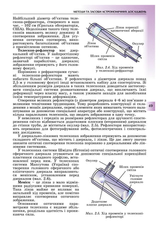 МЕТОДИ ТА ЗАСОБИ АСТРОНОМІЧНИХ ДОСЛІДЖЕНЬ
49
ай ільший діаметр о ктива теле-
скопа-ре рактора, створеного в наш
час, 102 см ( ркська о серваторія,
С А). едоліками такого типу теле-
скопів вва ають велику дов ину й
спотворення зо ра ення. ля усу-
нення оптични спотворень вико-
ристовують агатолінзові о ктиви
з просвітленою оптикою.
е е ко ре ектор ма дзер-
кальний о ктив. У найпростішому
ре лекторі о ктив це одиночне,
зазвичай пара олічне, дзеркало
зо ра ення отримують у його голов-
ному окусі.
орівняно з ре ракторами сучас-
ні телескопи-ре лектори мають
на агато ільші о ктиви. У ре лектора з діаметром дзеркала понад
2, м у головному окусі іноді встановлюють ка іну для спостерігача. і
з ільшенням розмірів дзеркала в таки телескопа доводиться застосову-
вати спеціальні системи розванта ення дзеркал, о виключають ї ні
де ормації через власну масу, а тако у ивати за одів для запо ігання
ї нім температурним де ормаціям.
Створення велики ре лекторів (з діаметром дзеркала 4 6 м) пов язане з
великими те нічними трудно ами. ому розро ляють конструкції зі скла-
деними з мозаїк дзеркалами, окремі елементи яки вимагають точного нала-
штування за допомогою спеціальної апаратури а о конструкції, о містить
кілька паралельни телескопів, о зводять зо ра ення в одну точку.
У невелики і середні за розмірами ре лектора для зручності спосте-
ре ення світло від ива ться додатковим плоским (вторинним) дзеркалом
до стінки тру и, де міститься окуляр (мал. 2. ). е лектори використову-
ють перева но для отогра ування не а, отоелектрични і спектраль-
ни дослід ень.
У дзеркально-лінзови телескопа зо ра ення отримують за допомогою
складного о ктива, о містить і дзеркала, і лінзи. е да змогу значно
знизити оптичні спотворення телескопа порівняно з дзеркальними а о лін-
зовими системами.
У телескопа системи мідта ( стонія) оптичні спотворення головного
с еричного дзеркала усуваються за допомогою спеціальної корекційної
пластинки складного про ілю, вста-
новленої перед ним. У телескопа
системи Максутова (Україна) спо-
творення головного с еричного а о
еліптичного дзеркала виправляють-
ся меніском, установленим перед
дзеркалом (мал. 2.6).
ені к це лінза з мало відмін-
ними радіусами кривизни повер ні.
ака лінза май е не вплива на
загальний ід променів, але помітно
виправля спотворення оптичного
зо ра ення.
сновними оптичними пара-
метрами телескопа видиме з іль-
шення, роздільна здатність і прони-
каюча сила. Ìàë. 2.5. ід променів у телескопі-
ре лекторі
куляр
ля променів
світла
Увігнуте
головне
дзеркало
одаткове
плоске дзеркало
Ìàë. 2.4. ід променів
у телескопі-ре ракторі
інза корекції
роматичної а ерації
інза
о ктива
куляр
ля променів
світла
 