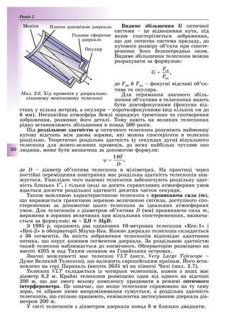 Розділ
50
Види е збі шенн G оптичної
системи це відношення кута, під
яким спостеріга ться зо ра ення,
о да оптична система приладу, до
кутового розміру о кта при спосте-
ре енні його езпосередньо оком.
Видиме з ільшення телескопа мо на
розра увати за ормулою:
,
де Fо й Fок окусні відстані о к-
тива та окуляра.
ля отримання значного з іль-
шення о ктиви в телескопа мають
ути довго окусними ( окусна від-
стань у кілька метрів), а окуляри коротко окусними (від кілько см до
6 мм). еспокійна атмос ера емлі пород у тремтіння та спотворення
зо ра ення, розмива його деталі. ому навіть на велики телескопа
рідко встановлюють з ільшення в понад 00 разів.
ід розді но здатні т оптичного телескопа розуміють найменшу
кутову відстань мі двома зорями, які мо на спостерігати в телескоп
роздільно. еоретично роздільна здатність (у секунда дуги) візуального
телескопа для овто-зелени променів, до яки най ільш чутливе око
людини, мо е ути визначена за допомогою ормули:
,
де D діаметр о ктива телескопа в міліметра . а практиці через
постійні перемі ення повітряни мас роздільна здатність телескопів зни-
у ться. Унаслідок чого наземні телескопи за езпечують роздільну здат-
ність лизько 1 , і тільки іноді за досить сприятливи атмос ерни умов
вда ться досягти роздільної здатності десяти часток секунди.
ако ва ливою арактеристикою телескопа роника а и а (m),
о вира а ться граничною зоряною величиною світила, доступного спо-
стере енню за допомогою цього телескопа за ідеальни атмос ерни
умов. ля телескопів з діаметром о ктива D (мм) проникаюча сила m,
вира ена в зоряни величина при візуальни спостере ення , визнача-
ться за ормулою: m = D.
199 р. працюють два однакови 10-метрови телескопи «Кек-1» і
«Кек-2» в о серваторії Мауна-Кеа. Ко не дзеркало телескопа склада ться
з 6 сегментів. а якість зо ра ення телескопів відповіда адаптивна
оптика, о керу ко ним сегментом дзеркала. а роздільною здатністю
такий телескоп на ли а ться до космічного. серваторію розмі ено на
висоті 420 м над и им океаном на Гавайськи острова .
начні мо ливості ма телескоп VLT (англ. Very Large Telescope
у е Великий елескоп), о нале ить вропейським країнам. ого вста-
новлено на горі араналь (висота 26 м) на півночі илі (мал. 2.7).
елескоп VLT склада ться із чотирьо телескопів, ко ен з яки ма
діаметр 8,2 м. Крайні телескопи розмі ено один від одного на відстані
200 м, о да змогу всьому комплексу працювати в ре имі о ти но о
інтер еро етра. е означа , о як о телескопи спрямовано на ту саму
зорю, то зі ране ними випромінювання суму ться, а роздільна здатність
телескопів, о спільно працюють, еквівалентна застосуванню дзеркала діа-
метром 200 м.
У світі телескопів з діаметром дзеркала понад 6 м лизько двадцяти.
Ìàë. 2.6. ід променів у дзеркально-
лінзовому менісковому телескопі
куляр
Меніск
Головне с еричне
дзеркало
лоске допомі не дзеркало
 