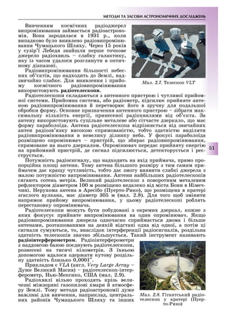 МЕТОДИ ТА ЗАСОБИ АСТРОНОМІЧНИХ ДОСЛІДЖЕНЬ
51
Вивченням космічни радіод ерел
випромінювання займа ться радіоастроно-
мія. Вона зародилася в 19 1 р., коли
випадково уло виявлено радіовипроміню-
вання умацького ля у. ерез 1 років
у сузір ї е едя знайшли перше точкове
д ерело радіо виль сла ку галактику,
яку із часом удалося розглянути в оптич-
ному діапазоні.
адіовипромінювання ільшості не ес-
ни о ктів, о над одить до емлі, над-
звичайно сла ке. ля виявлення і прийо-
му космічного радіовипромінювання
використовують радіоте е ко и.
адіотелескопи складаються з антенного пристрою і чутливої прийом-
ної системи. рийомна система, а о радіометр, підсилю прийняте анте-
ною радіовипромінювання й перетворю його в зручну для подальшої
о ро ки орму. сновне призначення антенного пристрою зі рати мак-
симальну кількість енергії, принесеної радіо вилями від о кта. а
антену використовують суцільне металеве а о сітчасте дзеркало, о ма
орму пара олоїда. Антена радіотелескопа відрізня ться від звичайни
антен радіозв язку високою спрямованістю, то то здатністю виділяти
радіовипромінювання в невелику ділянку не а. У окусі пара олоїда
розмі ено опромінювач пристрій, о з ира радіовипромінювання,
спрямоване на нього дзеркалом. промінювач переда прийняту енергію
на прийомний пристрій, де сигнал підсилю ться, детектору ться і ре -
стру ться.
оту ність радіосигналу, о над одить на в ід приймача, прямо про-
порційна пло і антени. ому антена ільшого розміру з тим самим при-
ймачем да кра у чутливість, то то да змогу виявити сла кі д ерела з
малою поту ністю випромінювання. Антени най ільши радіотелескопів
сягають сотень метрів. Великий радіотелескоп з поворотним металевим
ре лектором діаметром 100 м розмі ено недалеко від міста Бонн в імеч-
чині. еру ома антена в Аресі о ( уерто- ико), о розмі ена в кратері
згаслого вулкана, ма діаметр 0 м (мал. 2.8). ля того о змінити
напрямок прийому випромінювання, у цьому радіотелескопі ро лять
перестановку опромінювача.
адіотелескопи мо уть ути по удовані з окреми дзеркал, ко не з
яки окусу прийняте випромінювання на один опромінювач. Як о
радіовипромінювання д ерела одночасно сприйма ться двома і ільше
антенами, розташованими на деякій відстані одна від одної, а потім ці
сигнали сумуються, то, внаслідок інтер еренції радіосигналів, роздільна
здатність телескопів значно з ільшу ться. акий інструмент називають
радіоінтер еро етро . адіоінтер ерометри
з наддовгою азою по днують радіотелескопи,
рознесені на тисячі кілометрів. ї ньою
допомогою вдалося одер ати кутову розділь-
ну здатність лизько 0,0001 .
рикладом VLA (англ. Very Large Array
у е Великий Масив) радіотелескоп-інтер-
ерометр, ью-Мексико, С А (мал. 2.9).
адіо вилі вільно про одять крізь вели-
чезні мі зоряні газопилові мари й атмос е-
ру емлі. ому методи радіоастрономії ду е
ва ливі для вивчення, наприклад, централь-
ни районів умацького ля у та інши
Ìàë. 2.7. елескоп VLT
Ìàë. 2.8. Гігантський радіо-
телескоп у кратері ( уер-
то- ико)
 