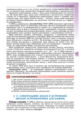 МЕТОДИ ТА ЗАСОБИ АСТРОНОМІЧНИХ ДОСЛІДЖЕНЬ
53
перпендикулярно до осі, о з дну центри куль, пада гравітаційна ви-
ля, то відстань мі кулями уде позмінно з ільшуватися і зменшуватися.
ерелом гравітаційни виль удь-який асиметричний ру речови-
ни. е мо е ути зоря, як о вона стиска ться і розтягу ться, наприклад
уздов осі її о ертання. ерелами гравітаційни виль подвійні зорі,
а тако зоря, яка зазна різкого стиску колапсу, як о лише внаслідок
дії певни причин (о ертання, дія магнітни сил) цей колапс не с ерич-
но-симетричним.
19 8 р. американець жозе Вебер (1919 2000) намагався заре струва-
ти гравітаційні вилі за допомогою детектора. е ув алюміні вий циліндр
завдов ки 1, 4 м, та діаметром 0,6 м і масою 1, т, підвішений на спеціаль-
ній тонкій нитці в рамі зі сталеви локів і помі ений у вакуумну камеру,
оточену чутливими акустичними ільтрами. озтяг і стиск циліндра під ді ю
гравітаційної вилі датчики мо уть ре струвати з надзвичайною точністю.
о уникнути по и ок, пов язани , наприклад, з коливанням земної
кори а о електричним розрядом в атмос ері, Ве ер встановив два аналогічні
детектори на відстані 1000 км. Система ре стру лише ті сигнали, початки
яки з ігаються з точністю до 0,2 с. і детектори і справді впродов ага-
тьо місяців ре стрували в середньому один імпульс на ко ні п ять ді .
днак дотепер одна інша ла ораторія цього не підтвердила, і природа сиг-
налів, які заре стрував Ве ер, залиша ться нез ясованою.
ині розро лено твердотільні гравітаційні антени другого покоління,
у яки п ятитонні алюміні ві циліндри о олод уються до 2 К, а датчики
здатні ре струвати амплітуди коливань до 2 10 17
см. У С А введено в
дію велику лазерно-інтер еренційну гравітаційно- вильову о серваторію
Г , один інтер ерометр якої з азою 4 км встановлено у штаті уїзіа-
на, другий з такою самою азою у штаті Вашингтон. нструменти о д-
нані за допомогою комп ютерної мере і. плани удівництва велики
інтер ерометрів для ці ї самої мети і в інши країна , а тако встанов-
лення супутникови гравітаційни антен, у яки аза досягала сотень
мільйонів кілометрів.
11 лютого 2016 року уло оголошено про експериментальне відкриття
гравітаційни виль, існування яки перед ачив е Аль ерт йнштейн.
равіта і на хви це поширення змінного гравітаційного поля в
просторі. Вва ають, о вивчення гравітаційни виль допомо е пролити
світло на історію Всесвіту і не тільки.
ЗАПИТАННЯ ДО ВИВЧЕНОГО
1. Які основні завдання розв язують в астрономії за допомогою телескопів
2. Як мо на визначити видиме з ільшення оптичної системи телескопа
3. о розуміють під роздільною здатністю телескопа та проникаючою силою
4. им відрізняються оптичні системи ре рактора, ре лектора та дзеркаль-
но-лінзови (камера мідта) телескопів
. им відрізняються оптичні телескопи від радіотелескопів радіоінтер е-
рометр від радіотелескопа
6. азвіть кілька астрономічни о серваторій.
§ 11. СПЕКТРАЛЬНИЙ АНАЛІЗ В АСТРОНОМІЇ.
МЕТОДИ АСТРОНОМІЧНИХ ДОСЛІДЖЕНЬ
У 1666 р. ьютон, пропускаючи пучок світла через
тригранну скляну призму, помітив, о світло не тільки заломлю ться,
але й розклада ться на колірні складові. триману на екрані кольорову
сму ку, о склада ться із семи основни кольорів, о поступово пере-
одять один в один, назвали ектро .
ЗАПИТАННЯ ДО ВИВЧЕНОГО
тригранну скляну призму, помітив, о світло не тільки заломлю ться,
 