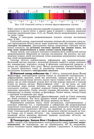 МЕТОДИ ТА ЗАСОБИ АСТРОНОМІЧНИХ ДОСЛІДЖЕНЬ
55
о то смугастий спектр (молекулярний) склада ться з окреми ліній, які
зливаються в смуги (чіткі з одного краю й розмиті з іншого), розділені
темними промі ками (мал. 2.11, â). акий спектр випромінюють молеку-
ли газів і пари.
оряд із спектрами випромінювання існують спектри поглинання
(мал. 2.12).
Суцільний спектр, пересічений темними лініями а о полосами в резуль-
таті про од ення ілого світла через розпечені гази а о пари, називають
ектро о инанн . ослід ення яви а виникнення спектрів погли-
нання показало, о ре овина о ина ро ені тих довжин хви кі
воно оже ви ро ін вати в даних у овах закон ірх о а .
аким чином, для ко ного імічного елемента його лінійчастий спектр
випромінювання о ернений до спектра поглинання. е значить, о роз-
мі ення темни ліній поглинання точно відповіда розмі енню кольоро-
ви ліній випромінювання.
Спектри містять найва ливішу ін ормацію про випромінювання.
агальний вигляд спектра і детальний розподіл енергії в ньому зале ать
від температури, імічного складу й ізични властивостей д ерела, а
тако від швидкості його ру у. Метод дослід ення імічної удови тіл
та ї нього ізичного стану за допомогою спектрів випромінювання і
поглинання називають ектра ни ана ізо .
У 1814 р. німецький ізик озе
раунго ер, спостерігаючи спектр Сонця за допомогою спектроскопа з
ди ракційною раткою, який він виготовив, звернув увагу на те, о
суцільний спектр Сонця містить значне число темни ліній. Учений уста-
новив, о ці лінії (названі згодом його ім ям) зав ди присутні у спектрі
Сонця на певни місця . раунго ерові лінії не о інше, як лінії
поглинання пари різни речовин, о пере увають по лизу д ерела
суцільного спектра яскравої повер ні Сонця (мі отос ерою і спек-
тральним приладом). Сонце оточене газовою о олонкою, о ма ни чу
температуру та меншу густину за отос еру. аким чином, спектр Сонця
спектром поглинання ці ї пари.
ри детальній класи ікації раунго ерови ліній на Сонці виявлено
всі земні елементи. ак уло відкрито новий імічний елемент гелій
(сонячний), який тільки через 26 років виявили на емлі.
орівнюючи дов ини виль ліній поглинання, спостере увани у
спектра не есни тіл, з отриманими в ла ораторії а о розра ованими
теоретично спектрами різни речовин, мо на визначити імічний склад
випромінюючого космічного о кта, о пере ува на ду е великій від-
стані. Спектральний аналіз да змогу визначити імічні складові не тіль-
ки Сонця, але й інши о ктів зір, туманностей. Аналіз спектрів
основний метод вивчення ізичної природи космічни о ктів, о
використову ться в астро ізиці.
Т С Усі, навіть
сла ко нагріті тіла випромінюють електромагнітні вилі (те ове ви ро
ін ванн ). а температур, о не переви ують 103
К, випроміню-
ються головним чином ін рачервоні промені і радіо вилі. подальшим
раунго ер, спостерігаючи спектр Сонця за допомогою спектроскопа з
Т С
сла ко нагріті тіла випромінюють електромагнітні вилі (
Ìàë. 2.12. Сонячний спектр із чіткими раунго еровими лініями
 