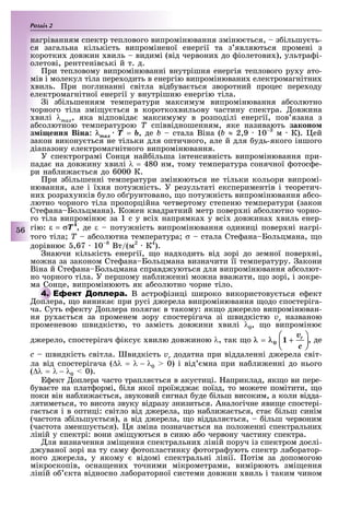 Розділ
6
нагріванням спектр теплового випромінювання зміню ться, з ільшу ть-
ся загальна кількість випроміненої енергії та з являються промені з
коротки дов ин виль видимі (від червони до іолетови ), ультра і-
олетові, рентгенівські й т. д.
ри тепловому випромінюванні внутрішня енергія теплового ру у ато-
мів і молекул тіла пере одить в енергію випромінювани електромагнітни
виль. ри поглинанні світла від ува ться зворотний процес пере оду
електромагнітної енергії у внутрішню енергію тіла.
і з ільшенням температури максимум випромінювання а солютно
чорного тіла змі у ться в коротко вильову частину спектра. ов ина
вилі λmax, яка відповіда максимуму в розподілі енергії, пов язана з
а солютною температурою Ò співвідношенням, яке називають законо
з і енн Віна: max = b, де b стала Віна (b ≈ 2,9 10 м К). ей
закон викону ться не тільки для оптичного, але й для удь-якого іншого
діапазону електромагнітного випромінювання.
У спектрограмі Сонця най ільша інтенсивність випромінювання при-
пада на дов ину вилі λ = 480 нм, тому температура сонячної отос е-
ри на ли а ться до 6000 К.
ри з ільшенні температури змінюються не тільки кольори випромі-
нювання, але і ї ня поту ність. У результаті експериментів і теоретич-
ни розра унків уло о рунтовано, о поту ність випромінювання а со-
лютно чорного тіла пропорційна четвертому степеню температури (закон
Сте ана Больцмана). Ко ен квадратний метр повер ні а солютно чорно-
го тіла випроміню за 1 с у всі напрямка у всі дов ина виль енер-
гію: , де ε поту ність випромінювання одиниці повер ні нагрі-
того тіла Ò а солютна температура σ стала Сте ана Больцмана, ùî
дорівню ,67 10 8
Вт/(м2
К4
).
наючи кількість енергії, о над одить від зорі до земної повер ні,
мо на за законом Сте ана Больцмана визначити її температуру. акони
Віна й Сте ана Больцмана справд уються для випромінювання а солют-
но чорного тіла. У першому на ли енні мо на вва ати, о зорі, і зокре-
ма Сонце, випромінюють як а солютно чорне тіло.
В астро ізиці широко використову ться е ект
оплера, о виника при русі д ерела випромінювання одо спостеріга-
ча. Суть е екту оплера поляга в такому: як о д ерело випромінюван-
ня ру а ться за променем зору спостерігача зі швидкістю vr названою
променевою швидкістю, то замість дов ини вилі λ0, о випроміню
д ерело, спостерігач іксу вилю дов иною λ, так о , де
ñ швидкість світла. видкість vr додатна при віддаленні д ерела світ-
ла від спостерігача (∆λ = λ λ0 0) і від мна при на ли енні до нього
(∆λ = λ λ0 0).
ект оплера часто трапля ться в акустиці. априклад, як о ви пере-
ува те на плат ормі, іля якої прої д а поїзд, то мо ете помітити, о
поки він на ли а ться, звуковий сигнал уде ільш високим, а коли відда-
лятиметься, то висота звуку відразу знизиться. Аналогічне яви е спостері-
га ться і в оптиці: світло від д ерела, о на ли а ться, ста ільш синім
(частота з ільшу ться), а від д ерела, о віддаля ться, ільш червоним
(частота зменшу ться). я зміна познача ться на поло енні спектральни
ліній у спектрі: вони змі уються в синю а о червону частину спектра.
ля визначення змі ення спектральни ліній поруч із спектром дослі-
д уваної зорі на ту саму отопластинку отогра ують спектр ла оратор-
ного д ерела, у якому відомі спектральні лінії. отім за допомогою
мікроскопів, осна ени точними мікрометрами, вимірюють змі ення
ліній о кта відносно ла ораторної системи дов ин виль і таким чином
ма Сонце, випромінюють як а солютно чорне тіло.
оплера, о виника при русі д ерела випромінювання одо спостеріга-
 