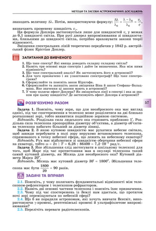 МЕТОДИ ТА ЗАСОБИ АСТРОНОМІЧНИХ ДОСЛІДЖЕНЬ
7
зна одять величину ∆λ. отім, використовуючи ормулу: ,
визначають променеву швидкість vr.
я ормула оплера застосову ться лише для швидкостей vr у ме а
до 0,1 швидкості світла. ри русі д ерел випромінювання зі швидкостя-
ми, лизькими до швидкості світла, потрі но вра овувати закони теорії
відносності.
мі ення спектральни ліній теоретично перед ачив у 1842 р. австрій-
ський ізик Крістіан оплер.
ЗАПИТАННЯ ДО ВИВЧЕНОГО
1. о таке спектр Які яви а доводять складну складову світла
2. азвіть три основні види спектрів і дайте їм визначення. Яка мі ними
відмінність
3. о таке спектральний аналіз Як застосовують його в астрономії
4. ля чого призначено і як улаштовано спектрогра о таке спектро-
грама
. С ормулюйте та поясніть закон Кір го а.
6. С ормулюйте та запишіть закон змі ення Віна й закон Сте ана Больц-
мана. Яке значення ці закони мають в астрономії
7. У чому поляга е ект оплера Як змі уються лінії в спектрі і яка за зна-
ком при цьому швидкість е застосовують е ект оплера в астрономії
ÐÎÇÂ’ßÇÓЄÌÎ ÐÀÇÎÌ
ада а . оясніть, чому зоря, о для неоз ро ного ока ма вигляд
одні ї, під час спостере ення в телескоп мо е розділитися на дві лизько
розташовані зорі, то то виявитися подвійною зоряною системою.
ід овід . оздільна сила людського ока становить при лизно 1. оз-
дільна сила телескопа пропорційна діаметру о ктива, а діаметр о кти-
ва телескопа на агато ільший за діаметр зіниці.
ада а . якою кутовою швидкістю ма ру атися не есне світило,
о зав ди пере увати в полі зору неру омо встановленого телескопа,
спрямованого в точку не есної с ери, о ле ить на не есному екваторі
ід овід у ма від уватися зі швидкістю о ертання не есної с ери
на екваторі, то то ω = 2π : T = 6,28 : 86400 = 7,2 10 рад/с.
ада а . Яке з ільшення слід застосувати в шкільному телескопі для
того, о Марс під час протистояння мав в окулярі телескопа такий
самий кутовий діаметр, як Місяць для неоз ро ного ока Кутовий діа-
метр Марса 20 .
ід овід . Місяць ма кутовий діаметр 0 = 1800 . ільшення теле-
скопа ма ути = 90 разів.
ÇÀÄÀ×І ÒÀ ÂÏÐÀÂÈ
2.1. оясніть, у чому полягають ундаментальні відмінності мі теле-
скопом-ре лектором і телескопом-ре рактором.
2.2. азвіть дві основні частини телескопа і поясніть ї н призначення.
2.3. ому під час спостере ень із емлі нам зда ться, о протягом
ночі зорі перемі уються по не есній с ері
2.4. о ви порадили астрономам, які очуть вивчати Всесвіт, вико-
ристовуючи γ-промені, рентгенівські промені й ультра іолетове випромі-
нювання
. . ерелічіть переваги радіотелескопів.
ЗАПИТАННЯ ДО ВИВЧЕНОГОЗАПИТАННЯ ДО ВИВЧЕНОГО
 