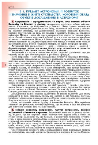 ВСТУП
4
§ 1. ПРЕДМЕТ АСТРОНОМІЇ. ЇЇ РОЗВИТОК
І ЗНАЧЕННЯ В ЖИТТІ СУСПІЛЬСТВА. КОРОТКИЙ ОГЛЯД
ОБ’ЄКТІВ ДОСЛІДЖЕННЯ В АСТРОНОМІЇ
А
Астрономія дослід у не есні о кти,
яви а й процеси, о від уваються у Всесвіті. юди здавна намагалися
розгадати та мницю довколишнього світу, визначити сво місце у світово-
му порядку Всесвіту, о давньогрецькі ілосо и називали Космосом.
ильно спостерігали за тим, як с одить і за одить Сонце, за порядком
зміни аз Місяця ад е від цього зале ало ї н иття та трудова діяль-
ність. юдей цікавив незмінний до овий ру зір, але лякали неперед аче-
ні яви а затемнення Місяця й Сонця, поява яскрави комет. со ливо
сильне вра ення на людину справляли такі яви а, в основі яки ле али
е невідомі науці орми існування матерії, не відомі природні процеси.
троно і (від грец. ′αστρον «зоря», «світило», ν ′οµος «закон»)
унда ента на наука о вив а будову рух оходженн та розвиток
небе них ті хніх и те і в о о В е віту в і о у.
Астрономія як наука ва ливим видом людської діяльності, о да
систему знань про закономірності в розвитку природи.
Мета астрономії вивчити по од ення, удову й еволюцію Всесвіту.
Ва ливими завданнями астрономії пояснення та прогнозування астро-
номічни яви , наприклад сонячни і місячни затемнень, появи періодич-
ни комет, про од ення по лизу емлі астероїдів, велики метеорни тіл
а о ядер комет то о. Астрономія вивча ізичні процеси, о від уваються
в надра планет, на повер ні та в ї ні атмос ера , о кра е зрозуміти
удову й еволюцію нашої планети. Вісім велики планет (серед яки емля),
карликові планети, ї ні супутники, астероїди, метеорні тіла, комети, мі пла-
нетний пил і польові орми матерії разом із Сонцем становлять гравітаційно
пов язану Сонячну систему. ослід ення ру у не есни тіл да змогу з ясу-
вати питання про стійкість Сонячної системи, про ймовірності зіткнення
емлі з астероїдами та ядрами комет. е втрача актуальності відкриття
нови о ктів Сонячної системи й вивчення ї нього ру у.
Ва ливими знання процесів, о від уваються у Сонці, і прогнозу-
вання ї нього подальшого розвитку, ад е від цього зале ить існування
всього ивого на емлі. Вивчення еволюції інши зір і порівняння ї із
Сонцем допомагають пізнати етапи розвитку нашого світила.
ослід ення нашої зоряної Галактики та інши галактик да змогу
визначити її тип, еволюцію, місце, о займа в ній Сонячна система,
імовірність лизького про од ення від Сонця інши зір а о про од ення
його самого через мі зоряні мари газу й пилу.
т е, астрономія вивча удову й еволюцію Всесвіту. ід терміном
«всесвіт» ми розумі мо частину простору, о включа в се е всі доступні
для вивчення не есні тіла та ї ні системи.
І
Астрономія виникла в далеку давни-
ну. Відомо, о е первісні люди спостерігали зоряне не о і потім на
стіна печер малювали те, о ачили. розвитком людського суспіль-
ства, з виникненням землеро ства з явилася потре а в ра унку часу, у
створенні календаря. омічені закономірності в русі не есни світил, змі-
ні аз Місяця дали змогу стародавній людині визначити одиниці часу
(до а, місяць, рік) і вира увати настання певни сезонів року, о сво -
часно провести посівні ро оти та зі рати вро ай.
Спостере ення зоряного не а з найдавніши часів ормувало людину
як осо истість, яка вмі мислити. рі нтація в просторі й часі за Сонцем,
А
І
 