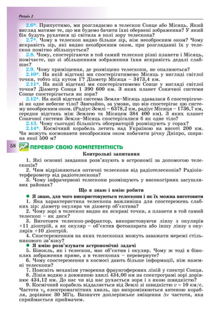 Розділ
58
2.6*. рипустимо, ми розгляда мо в телескоп Сонце а о Місяць. Який
вигляд матиме те, о ми удемо ачити ї ні о ернені зо ра ення У який
ік удуть ру атися ці світила в полі зору телескопа
2.7*. ому в телескоп видно ільше зір, ні неоз ро ним оком ому
яскравість зір, які видно неоз ро ним оком, при розгляданні ї у теле-
скоп помітно з ільшу ться
2.8. ому, спостерігаючи в той самий телескоп різні планети і Місяць,
поміча те, о зі з ільшенням зо ра ення ї ня яскравість дедалі сла -
ша
2.9. ому примі ення, де розмі ено телескопи, не опалюються
. . а якій відстані ми спостерігатимемо Місяць у вигляді світлої
точки, то то під кутом 1 іаметр Місяця 47 ,4 км.
2.11*. а якій відстані ми спостерігатимемо Сонце у вигляді світлої
точки іаметр Сонця 1 90 600 км. яки планет Сонячної системи
Сонце спостеріга ться як зоря
2.12*. а якій відстані система емля Місяць здавалася спостерігаче-
ві як одне не есне тіло вичайно, за умови, о він спостеріга цю систе-
му неоз ро ним оком. ( адіус емлі 6 78,2 км, радіус Місяця 17 6,7 км,
середня відстань мі емлею та Місяцем 84 400 км). яки планет
Сонячної системи емля Місяць спостерігалися як одне тіло
2.13. ому сьогодні ільшість о серваторій розмі ують у гора
2.14*. Космічний кора ель летить над Україною на висоті 200 км.
и мо уть космонавти неоз ро ним оком по ачити річку ніпро, шири-
на якої 00 м
ÏÅÐÅÂІÐ ÑÂÎÞ ÊÎÌÏÅÒÅÍÒÍІÑÒÜ
онтро ні за итанн
1. Які основні завдання розв язують в астрономії за допомогою теле-
скопів
2. им відрізняються оптичні телескопи від радіотелескопів Ðадіоін-
тер ерометр від радіотелескопа
. ому ін рачервоні телескопи розмі ують у високогірни засушли-
ви района
о зна і в і робити
 зна д о о викори тову т те е ко и і к х ожна ви отовити
1. Яка арактеристика телескопа ва ливіша для спостере ень сла -
ки зір: діаметр окуляра чи діаметр о ктива
2. ому зорі в телескоп видно як яскраві точки, а планети в той самий
телескоп як диск
. Виготовте телескоп-ре рактор, використовуючи лінзу з окулярів
11 діоптрій, а як окуляр о ктив отоапарата а о іншу лінзу з оку-
лярів 10 діоптрій.
4. Спостере енням на яки телескопа мо уть зава ати мере і стіль-
никового зв язку
 в і розв зувати а троно і ні зада і
. Бінокль, як і телескоп, ма о ктив і окуляр. ому тоді в іно-
кля зо ра ення пряме, а в телескопа перевернуте
6. ому спостере ення в космосі дають ільше ін ормації, ні назем-
ні телескопи
7. оясніть ме анізм утворення раунго ерови ліній у спектрі Сонця.
8. інія водню з дов иною вилі 4 4,00 нм на спектрограмі зорі дорів-
ню 4 4,12 нм. о нас чи від нас ру а ться зоря і з якою швидкістю
9. Космічний кора ель віддаля ться від емлі зі швидкістю v = 10 км/с.
астота ν0 електромагнітни виль, о випромінюються антеною кора -
ля, дорівню 0 МГц. Визначте доплерівське змі ення ∆ν частоти, яка
сприйма ться приймачем.
 
