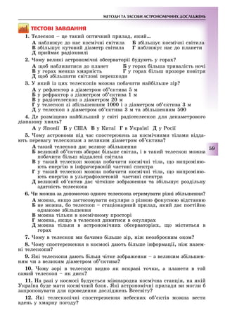 МЕТОДИ ТА ЗАСОБИ АСТРОНОМІЧНИХ ДОСЛІДЖЕНЬ
9
ÒÅÑÒÎÂІ ÇÀÂÄÀÍÍß
1. елескоп це такий оптичний прилад, який
À на ли у до нас космічні світила Á з ільшу космічні світила
Â з ільшу кутовий діаметр світила Ã на ли у нас до планети
Ä прийма радіо вилі
2. ому великі астрономічні о серваторії удують у гора
À о на лизитися до планет у гора ільша тривалість ночі
Â у гора менша марність Ã у гора ільш прозоре повітря
Ä о з ільшити світлові перешкоди
3. У який із ци телескопів мо на по ачити най ільше зір
À у ре лектор з діаметром о ктива м
Á у ре рактор з діаметром о ктива 1 м
В у радіотелескоп з діаметром 20 м
Ã у телескоп зі з ільшенням 1000 і з діаметром о ктива м
Ä у телескоп з діаметром о ктива м та з ільшенням 00
4. е розмі ено най ільший у світі радіотелескоп для декаметрового
діапазону виль
À у Японії Á у С А Â у Китаї в Українї у осії
. ому астрономи під час спостере ень за космічними тілами відда-
ють перевагу телескопам з великим діаметром о ктива
À такий телескоп да велике з ільшення
Á великий о ктив з ира ільше світла, і в такий телескоп мо на
по ачити ільш віддалені світила
Â у такий телескоп мо на по ачити космічні тіла, о випроміню-
ють енергію в ін рачервоній частині спектра
Ã у такий телескоп мо на по ачити космічні тіла, о випроміню-
ють енергію в ультра іолетовій частині спектра
великий о ктив да чіткіше зо ра ення та з ільшу роздільну
здатність телескопа
6. и мо на за допомогою одного телескопа отримувати різні з ільшення
À мо на, як о застосовувати окуляри з різною окусною відстанню
Á не мо на, о телескоп стаціонарний прилад, який да постійно
однакове з ільшення
В мо на тільки в космічному просторі
Ã мо на, як о в телескоп дивитися в окуляра
Ä мо на тільки в астрономічни о серваторія , о містяться в
гора
7. ому в телескоп ми ачимо ільше зір, ні неоз ро ним оком
8. ому спостере ення в космосі дають ільше ін ормації, ні назем-
ні телескопи
9. Які телескопи дають ільш чітке зо ра ення з великим з ільшен-
ням чи з великим діаметром о ктива
. ому зорі в телескоп видно як яскраві точки, а планети в той
самий телескоп як диск
11. а разі у космосі уду ться мі народна космічна станція, на якій
Україна уде мати космічний лок. Які астрономічні прилади ви могли
запропонувати для проведення дослід ень Всесвіту
12. Які телескопічні спостере ення не есни о ктів мо на вести
вдень у марну погоду
 