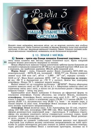 60
Розділ
НА А ПЛАНЕТНА
СИСТЕ А
сесвіт таке неймовірно величезне місце, що не можливо охопити всю глибину
його неосяжності. Наша Сонячна система за мірками сесвіту лише його крихітна
частинка. для нас, мешканців маленької планети емля, Сонячна система вида-
ється величезною і незвіданою, незважаючи на всі досягнення астрономії.
§ 12. ЗЕМЛЯ І МІСЯЦЬ
1. С С кос-
мосу наша планета ма вигляд гарної лакитної кулі. Крізь марний
покрив мо на розглянути материки й океани.
емля о ерта ться навколо Сонця еліптичною ор ітою (ду е лизькою до
колової) із середньою швидкістю 29 78 м/с на середній відстані 149,6 млн км
з періодом, о при лизно дорівню 6 ,24 до и (зоряний рік).
ор а е і геоїд. Середній радіус емлі становить 6 71,0 2 км,
екваторіальний 6 78,16 км, полярний 6 6,777 км. ло а повер ні
земної кулі 10 млн км2
, о м 1,08 1012
км3
, середня густина
18 кг/м3
. Маса емлі дорівню 976 1021
кг. е ература на оверх
ні від 90 С в Антарктиді до 70 С у пустелі. емля ма повітряну
атмос еру. онад 70 повер ні вкрито водою.
а ил земної осі до пло ини екліптики 66 33 22 . еріод о ертання
планети навколо сво ї осі 2 год 6 в 4,1 с. ертання навколо сво ї осі
спричиня зміну дня і ночі, а на ил осі до екліптики разом з о ертанням
навколо Сонця зміну пір року.
Гравітаційне поле емлі зумовлю її лизьку до с еричної орму та
існування атмос ери. Газову о олонку, о огорта емлю, називають
ат о еро . Атмос ера емлі, загальна маса якої ,1 1015
т, склада-
ться з повітря суміші в основному азоту (78,08 ) і кисню (20,9 ),
аргону (0,9 ), вуглекислого газу (0,0 ), інше це водяна пара, а
тако інертні та інші гази. Атмос ера емлі за и а все иве від згу -
ного впливу космічного випромінювання.
т о ера е і включа (мал. .1): òðîïîñôåðó (до 1 км), ñòðàòî-
ñôåðó (1 100 км), éîíîñôåðó (100 00 км). Мі тропос ерою і страто-
с ерою розмі у ться пере ідний шар òðîïîïàóçà. У гли ина страто-
с ери під впливом сонячного світла створю ться îçîíîâèé åêðàí, який
за и а иві організми від космічного випромінювання. Ви е розмі е-
ні ìåçî-, òåðìî- й åêçîñôåðà.
Атмос ера як елемент гло альної екосистеми викону такі ункції:
ар ром для згу ного впливу космічни випромінювань на иві орга-
нізми та ударів метеоритів регулю сезонні та до ові коливання темпера-
тури регулю теплоо мін емлі з космічним простором, вплива на її
 