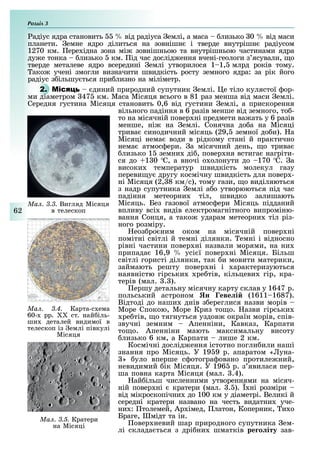 Розділ
62
адіус ядра становить від радіуса емлі, а маса лизько 0 від маси
планети. емне ядро ділиться на зовнішн і тверде внутрішн радіусом
1270 км. ере ідна зона мі зовнішньою та внутрішньою частинами ядра
ду е тонка лизько км. ід час дослід ення вчені-геологи з ясували, о
тверде металеве ядро всередині емлі утворилося 1 1, млрд років тому.
ако учені змогли визначити швидкість росту земного ядра: за рік його
радіус з ільшу ться при лизно на міліметр.
2. М диний природний супутник емлі. е тіло кулястої ор-
ми діаметром 47 км. Маса Місяця всього в 81 раз менша від маси емлі.
Середня густина Місяця становить 0,6 від густини емлі, а прискорення
вільного падіння в 6 разів менше від земного, то -
то на місячній повер ні предмети ва ать у 6 разів
менше, ні на емлі. Сонячна до а на Місяці
трива синодичний місяць (29, земної до и). а
Місяці нема води в рідкому стані й практично
нема атмос ери. а місячний день, о трива
лизько 1 земни ді , повер ня встига нагріти-
ся до 1 0 С, а вночі о олонути до 170 С. а
високи температур швидкість молекул газу
переви у другу космічну швидкість для повер -
ні Місяця (2, 8 км/с), тому гази, о виділяються
з надр супутника емлі а о утворюються під час
падіння метеорни тіл, швидко залишають
Місяць. Без газової атмос ери Місяць підданий
впливу всі видів електромагнітного випроміню-
вання Сонця, а тако ударам метеорни тіл різ-
ного розміру.
еоз ро ним оком на місячній повер ні
помітні світлі й темні ділянки. емні і відносно
рівні частини повер ні назвали морями, на ни
припада 16,9 усі ї повер ні Місяця. Більш
світлі гористі ділянки, так и мовити материки,
займають решту повер ні і арактеризуються
наявністю гірськи ре тів, кільцеви гір, кра-
терів (мал. . ).
ершу детальну місячну карту склав у 1647 р.
польський астроном н еве і (1611 1687).
Відтоді до наши днів з ереглися назви морів
Море Спокою, Море Криз то о. азви гірськи
ре тів, о тягнуться уздов окраїн морів, спів-
звучні земним Апенніни, Кавказ, Карпати
то о. Апенніни мають максимальну висоту
лизько 6 км, а Карпати лише 2 км.
Космічні дослід ення істотно погли или наші
знання про Місяць. У 19 9 р. апаратом « уна-
» уло вперше с отогра овано протиле ний,
невидимий ік Місяця. У 196 р. з явилася пер-
ша повна карта Місяця (мал. .4).
ай ільш численними утвореннями на місяч-
ній повер ні кратери (мал. . ). ні розміри
від мікроскопічни до 100 км у діаметрі. Великі й
середні кратери названо на честь видатни уче-
ни : толемей, Ар імед, латон, Коперник, и о
Браге, мідт та ін.
овер невий шар природного супутника ем-
лі склада ться з дрі ни шматків ре о іту зав-
Ìàë. 3.5. Кратери
на Місяці
Ìàë. 3.3. Вигляд Місяця
в телескоп
Ìàë. 3.4. Карта-с ема
60- рр. ст. най іль-
ши деталей видимої в
телескоп із емлі півкулі
Місяця
 