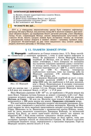 Розділ
64
ЗАПИТАННЯ ДО ВИВЧЕНОГОЗАПИТАННЯ ДО ВИВЧЕНОГО
1. азвіть основні арактеристики планети емля.
2. Яка удова емлі
3. Який склад атмос ери емлі і яка її роль
4. С арактеризуйте супутник емлі Місяць.
. Які осо ливості ма Місяць
ЧИ ЗНАЄТЕ ВИ, ЩО…
11 р у ні е ько у аерокос ічно у ентрі уло створено на овні у
детальну карту іся я яка о о л онад ісячної овер ні ля гене
ра ії о ної оделі о відо ра а езліч детале рель у учені о ро или
онад тис стереокадрів іся я зняти а ериканськи су утнико
з висоти к езліч сусідні зні ків уло зіставлено іксель за ікселе
з ура ування ози ії а арата в о ент з о ки і на ря ку ро еня зору
результаті ко терів за два ти ні а инного часу склали и рову
одель ісячного рель у зі 1 лрд точок
§ 13. ПЛАНЕТИ ЗЕМНОЇ ГРУПИ
1. М – най ли ча до Сонця планета (мал. .7). Вона постій-
но « ова ться» у сонячни променя , і тому її ду е ва ко по ачити із
емлі. а розмірами і масою Меркурій ільше
поді ний до Місяця, ні до емлі. У Меркурія
нема атмос ери, і його повер ня не за и ена
від палючи сонячни променів удень і космічно-
го олоду вночі. Удень на повер ні планети тем-
пература підніма ться до 4 0 С, а вночі опуска-
ться до 200 С. ерепад температур
від ува ться повільно, тому о сонячна до а на
Меркурії дорівню 176 земним. рива і т
року 88 земни ді .
а ормою Меркурій поді ний до кулі з еква-
торіальним радіусом (24 9,7 1,0) км (діа
етр 4900 км), о при лизно в 2,6 раза менший,
ні у емлі. кваторіальне й полярне стискання
незначні. Геометричний центр планети від иле-
ний від центра мас у ме а 1, км. ло а повер ні Меркурія менша
в 6,8 раза від повер ні емлі, а о м у 17,8 раза.
Маса Меркурія дорівню , 0 102
кг, це при лизно у 18 разів менше від
маси емлі. Середня густина лизька до земної і становить ,4 г/см3
. ри-
скорення вільного падіння по лизу повер ні ,70 м/с2
(0, 8 від земного).
Від тан до он 8 млн км. Магнітне поле планети ду е сла ке, його
напру еність у 00 разів менша від земної. Природних у утників нема .
Уся кам яниста повер ня Меркурія покрита численними кратерами, іль-
шість з яки утворилася в результаті падіння метеоритів. Кратери на Мер-
курії названо на честь видатни представників світової культури: Бет овен,
Гомер, евченко та ін. Винятками променистий кратер Койпер, назва-
ний на честь видатного планетолога ерарда Койпера, та маленький
кратер ун Каль, до якого прив язано систему довгот: він ле ить на
меридіані 20 , і його назва означа «двадцять» мовою давні майя.
Вісь о ертання Меркурія перпендикулярна до його ор іти, тому дно
полярни кратерів ніколи не освітлю ться Сонцем. і о ласті слугують
с ови ами водяного льоду, перемішаного з гірськими породами. Гори на
Меркурії сягають висоти всього 2 4 км.
Ìàë. 3.7. Меркурій
 