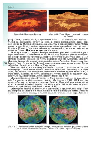 Розділ
66
Ìàë. 3.12. Гора Маат згаслий вулкан
на Венері
Ìàë. 3.11. овер ня Венери
року 224,7 земної до и, а трива і т доби 117 земни ді . Венера
третій за яскравістю о кт на не і, її лиск поступа ться лише ли-
ску Сонця та Місяця. Венера відома людству з найдавніши часів. р іта
планети ма орму май е правильного кола, швидкість ру у по ор іті
лизько км/с. апрямок о ертання зворотний до напрямку о ертання
навколо Сонця. Природних у утників нема .
Більшу частину повер ні Венери займають рівнини. айви і гори
гори Максвелла піднімаються на 11 км над середнім рівнем повер ні.
а Венері виявлено кратери діаметром до сотень кілометрів (мал. .11).
Великі кратери названо на честь видатни інок: А матова, Войнич,
ункан, рлова а о просто іночими іменами: Антоніна, Валентина, оя,
рина, ана, льга та ін. Великі височини-материки мають назви: емля
А родіти, емля штар, емля ади то о.
Близько 00 млн років тому на Венері від улася гло альна геологічна
катастро а. Сотні тисяч діючи вулканів викинули величезну кількість
лави, о вкрила всю повер ню. айви ий згаслий вулкан (мал. .12)
гора Маат, названа на честь гипетської огині істини й порядку, піді-
йма ться над навколишньою рівниною май е на 8 км.
ля дослід ення рель у планети уло використано метод радіолока-
ції. Автоматична мі планетна станція «Магеллан» у 1990 1994 рр. про-
вела гло альну радіолокацію повер ні Венери. а основі отримани дани
уло складено рель ні карти, і з явилася мо ливість відтворити деталі
повер ні в о мному зо ра енні (мал. .1 ).
Атмос ера Венери склада ться в основному з вуглекислого газу. иск
на повер ні планети в 9 разів ільший, ні на повер ні емлі. авдяки
такому імічному складу, а тако великій густині атмос ера Венери
Ìàë. 3.13. ель на карта повер ні Венери, складена за даними радіолокаційни
дослід ень космічного апарата «Магеллан» (ліва і права півкулі)
 