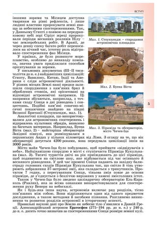 ВСТУП
5
іншими зорями та Місяцем доступна
тваринам на рівні ре лексів, і лише
людині властиво пророкувати земні яви-
а за не есними спостере еннями. ак,
у авньому гипті з появою на передран-
ковому не і зорі Сіріус реці пророку-
вали періоди весняни розливів ілу
час землеро ськи ро іт. В Аравії, де
через денну спеку агато ро іт переноси-
лося на нічний час, істотну роль відігра-
вало спостере ення аз Місяця.
У країна , де уло розвинуте море-
плавство, осо ливо до вина оду компа-
са, значна увага приділялася спосо ам
орі нтування за зорями.
У письмови документа ( тися-
чоліття до н. е.) найдавніши цивілізацій:
гипту, Вавилону, Китаю, ндії та Аме-
рики сліди астрономічної діяльності.
У різни місця емлі наші предки зали-
шили споруд ення з кам яни рил й
о ро лени стовпів, які орі нтовані на
відповідні астрономічні напрямки. і
напрямки з ігаються, наприклад, з точ-
ками с оду Сонця в дні рівнодень і сон-
цестоянь. оді ні кам яні сонячно-мі-
сячні пока чики знайдено на півдні
Великої Британії (Стоун енд , мал. 1).
Аналогічні пло адки, о використову-
валися для астрономічни спостере ень і
відправлень культови о рядів, виявлено
на агатьо материка . априклад, Буена
Віста (мал. 2) найстаріша о серваторія
а ідної півкулі, яка розмі увалася в
перуанськи Анда у кілько кілометра від іми. огляду на те, о вік
о серваторії дату ться 4200 роками, вона передувала цивілізації інків на
000 років.
Місто майя ичен- ца уло по удовано, о приймати «відвідувачів з
не а». айцікавішою спорудою в місті ступінчаста іраміда Кукулька-
на (мал. ). исячі туристів двічі на рік приї д ають до ці ї піраміди,
о подивитися на світлове шоу, яке від ува ться під час осіннього й
весняного рівнодення. У цей час промені Сонця падають на за ідну алю-
страду головни с одів іраміди Кукулькана так, о світло й тінь утво-
рюють зо ра ення 7-метрової змії, яка склада ться з трикутників. ро-
тягом 7 годин, з пересуванням Сонця, тіньова змія повзе до основи
піраміди, де з дну ться з езліччю вирізани у камені змі голови істот.
ако у ичен- ца уло зведено циліндричну о серваторію ль-Кара-
коль ( авлик), яка за всіма ознаками використовувалася для спостере-
ення ру у Венери на не ос илі.
Як і удь-яка інша наука, астрономія включа ряд розділів, тісно
пов язани мі со ою. Вони відрізняються один від одного предметом
дослід ення, а тако методами й засо ами пізнання. озглянемо виник-
нення та розвиток розділів астрономії в історичному аспекті.
равильні наукові дані про емлю як не есне тіло з явилися в авній Гре-
ції. Александрійський астроном Åðàòîñôåí (27 194 рр. до н. е.) у 240 р.
до н. е. досить точно визначив за спостере еннями Сонця розміри земної кулі.
Ìàë. 2. Буена Віста
Ìàë. 1. Стоун енд стародавня
астрономічна пло адка
Ìàë. 3. іраміда та о серваторія,
місто ичен- ца
 