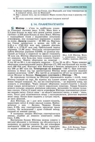 НА А ПЛАНЕТНА СИСТЕМА
69
4. Венера пере ува далі від Ñонця, ні Меркурій, але чому температура на
її повер ні ви а, ні на Меркурії
. Які докази того, о на повер ні Марса колись ула вода в рідкому ста-
ні
6. а яки планета земної групи мо е існувати иття
§ 14. ПЛАНЕТИ ГІГАНТИ
1. п ята та най ільша плане-
та Сонячної системи (мал. .18). Маса його в
2, раза ільша за масу всі разом узяти планет
системи і в 18 разів ільша за масу емлі. Юпітер
газоподі ним тілом з надзвичайно поту ною
атмос ерою, яка склада ться перева но з водню
та гелію. іа етр планети 4 000 км. Відстань
від Сонця зміню ться в ме а від 4,9 до
,4 а. о. (740 814 млн км), середня відстань
,20 а. о. (778, 7 млн км). р італьний період
дорівню 11,86 року. скільки ексцентриситет
ор іти Юпітера дорівню 0,0488, то різниця від-
станей до Сонця в перигелії та а елії становить
76 млн км. Юпітер о ерта ться навколо власної
осі швидше, ні удь-яка інша планета Соняч-
ної системи. еріод о ертання на екваторі
9 год 0 в 0 с, а на середні широта 9 год в 40 с. ерез швидке
о ертання екваторіальний радіус Юпітера (71 492 км) ільший від поляр-
ного (66 8 4 км). Відстань мі Юпітером і емлею зміню ться в ме а
від 88 до 967 млн км. е ература на оверхні 140 С. ри спостере-
ення із емлі під час протистояння Юпітер мо е досягати видимої
зоряної величини 2,94m
. Він третій за яскравістю о кт на нічному не і
після Місяця та Венери. Природних у утників у ітера .
а середньою густиною на Юпітері перева ають водень і гелій, тому
Юпітер с о ий на зорі. а відміну від планет земної групи, у гігантів
нема твердої повер ні. е, о ми спостеріга мо, це вершини мар, о
пливуть в атмос ері. ерез швидке о ертання планет-гігантів і сильні
вітри мари витягаються у смуги паралельно екватору. мари увають
різного кольору завдяки домішкам аміачни , метанови та інши склад-
ни сполук. Світлі й темні смуги атмос ери Юпітера пояснюються різни-
ми зонами тиску. Світлі зони це о ласті високого тиску, а темні низь-
кого. еплі гази піднімаються вгору і о олод уються, досягши вер ньої
ме і мар. отім вони падають у сусідні смуги,
де тиск менший.
ля Юпітера, як і для всі планет-гігантів,
арактерні світлі й темні овальні плями. айпо-
мітніша з ни Велика ервона ляма
(мал. .19), яку спостерігають протягом трьо
століть. е величезний і ду е стійкий ви ор,
с о ий на земний ураган.
У полярни мара Юпітера спостеріга ться
яви е, поді не до земного північного сяйва
(мал. .20).
Внутрішню удову Юпітера мо на уявити у
вигляді о олонок з густиною, о з ільшу ться в
напрямку до центра планети. а дні атмос ери
завтовшки 1 00 км міститься шар газорідко-
го водню завтовшки лизько 7000 км. а рівні
Ìàë. 3.18. Юпітер. ото
з космічного телескопа
«Га л» (квітень 2014 р.)
Ìàë. 3.19. Велика ерво-
на ляма на Юпітері
 