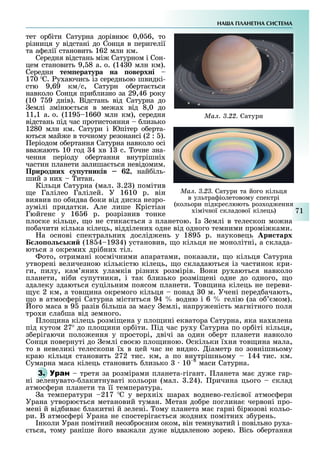 НА А ПЛАНЕТНА СИСТЕМА
71
тет ор іти Сатурна дорівню 0,0 6, то
різниця у відстані до Сонця в перигелії
та а елії становить 162 млн км.
Середня відстань мі Сатурном і Сон-
цем становить 9, 8 а. о. (14 0 млн км).
Середня те ература на оверхні
170 С. у аючись із середньою швидкі-
стю 9,69 км/с, Сатурн о ерта ться
навколо Сонця при лизно за 29,46 року
(10 7 9 днів). Відстань від Сатурна до
емлі зміню ться в ме а від 8,0 до
11,1 а. о. (119 1660 млн км), середня
відстань під час протистояння лизько
1280 млн км. Сатурн і Юпітер о ерта-
ються май е в точному резонансі (2 : ).
еріодом о ертання Сатурна навколо осі
вва ають 10 год 4 в 1 с. очне зна-
чення періоду о ертання внутрішні
частин планети залиша ться невідомим.
Природних у утників , най іль-
ший з ни итан.
Кільця Сатурна (мал. .2 ) помітив
е Галілео Галілей. У 1610 р. він
виявив по о идва оки від диска незро-
зумілі придатки. Але лише Крістіан
Гюйгенс у 16 6 р. розрізнив тонке
плоске кільце, о не стика ться з планетою. з емлі в телескоп мо на
по ачити кілька кілець, відділени одне від одного темними промі ками.
а основі спектральни дослід ень у 189 р. науковець ри тарх
о о ки (18 4 19 4) установив, о кільця не монолітні, а склада-
ються з окреми дрі ни тіл.
ото, отримані космічними апаратами, показали, о кільця Сатурна
утворені величезною кількістю кілець, о складаються із частинок кри-
ги, пилу, кам яни уламків різни розмірів. Вони ру аються навколо
планети, ні и супутники, і так лизько розмі ені одне до одного, о
здалеку здаються суцільним поясом планети. ов ина кілець не переви-
у 2 км, а тов ина окремого кільця понад 0 м. Учені перед ачають,
о в атмос ері Сатурна міститься 94 водню і 6 гелію (за о мом).
ого маса в 9 разів ільша за масу емлі, напру еність магнітного поля
тро и сла ша від земного.
ло ина кілець розмі ена у пло ині екватора Сатурна, яка на илена
під кутом 27 до пло ини ор іти. ід час ру у Сатурна по ор іті кільця,
з ерігаючи поло ення у просторі, двічі за один о ерт планети навколо
Сонця повернуті до емлі сво ю пло иною. скільки ї ня тов ина мала,
то в невеликі телескопи ї в цей час не видно. іаметр по зовнішньому
краю кільця становить 272 тис. км, а по внутрішньому 144 тис. км.
Сумарна маса кілець становить лизько 10 8
маси Сатурна.
3. третя за розмірами планета-гігант. ланета ма ду е гар-
ні зеленувато- лакитнуваті кольори (мал. .24). ричина цього склад
атмос ери планети та її температура.
а температури 217 С у вер ні шара воднево-гелі вої атмос ери
Урана утворю ться метановий туман. Метан до ре поглина червоні про-
мені й від ива лакитні й зелені. ому планета ма гарні ірюзові кольо-
ри. В атмос ері Урана не спостеріга ться одни помітни з урень.
нколи Уран помітний неоз ро ним оком, він темнуватий і повільно ру а-
ться, тому раніше його вва али ду е віддаленою зорею. Вісь о ертання
Ìàë. 3.22. Сатурн
Ìàë. 3.23. Сатурн та його кільця
в ультра іолетовому спектрі
(кольори підкреслюють роз од ення
імічної складової кілець)
 