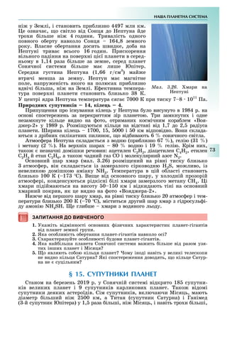 НА А ПЛАНЕТНА СИСТЕМА
7
ні у емлі, і становить при лизно 4497 млн км.
е означа , о світло від Сонця до ептуна йде
тро и ільше ні 4 години. ривалість одного
повного о ерту навколо Сонця 164,8 земного
року. Власне о ертання досить швидке, до а на
ептуні трива всього 16 годин. рискорення
вільного падіння на повер ні ці ї планети в серед-
ньому в 1,14 раза ільше за земне, серед планет
Сонячної системи ільше ма лише Юпітер.
Середня густина ептуна (1,66 г/см3
) май е
втричі менша за земну. ептун ма магнітне
поле, напру еність якого на полюса при лизно
вдвічі ільша, ні на емлі. ективна темпера-
тура повер ні планети становить лизько 8 К.
У центрі ядра ептуна температура сяга 7000 К при тиску 7 8 1011
а.
Природних у утників кі е .
рипу ення про існування кілець у ептуна уло висунуто в 1984 р. на
основі спостере ень за перекриттям зір планетою. ри замкнути і одне
незамкнуте кільце видно на ото, отримани космічним кора лем «Воя-
д ер-2» у 1989 р. озмі уються кільця на відстані від 1,7 до 2, радіуса
планети. ирина кілець 1700, 1 , 000 і 0 км відповідно. Вони склада-
ються з дрі ни силікатни пилинок, о від ивають 6 сонячного світла.
Атмос ера ептуна склада ться з водню (при лизно 67 ), гелію ( 1 )
і метану (2 ). а вер ні шара 80 водню і 19 гелію. Крім ни ,
тако незначні домішки речовин: ацетилен 2H2, діацетилен 4H2, етилен
C2H4 й етан 2H6, а тако чадний газ і молекулярний азот N2.
сновний шар мар (мал. .26) розмі ений на рівні тиску лизько
атмос ер, він склада ться із замерзлого сірководню 2S, мо ливо, із
невеликою домішкою аміаку N 3. емпература в цій о ласті становить
лизько 100 К ( 17 ). Ви е від основного шару, у олодній прозорій
атмос ері, конденсуються рідкісні ілі мари замерзлого метану 4. і
мари підіймаються на висоту 0 1 0 км і відкидають тіні на основний
марний покрив, як це видно на ото «Вояд ера-2».
и че від першого шару мар, на рівні тиску лизько 20 атмос ер і тем-
ператури лизько 200 К ( 70 ), міститься другий шар мар з гідросуль і-
ду амонію N 4S . е гли ше мари з водяного льоду.
ЗАПИТАННЯ ДО ВИВЧЕНОГОЗАПИТАННЯ ДО ВИВЧЕНОГО
1. Ука іть відмінності основни ізични арактеристик планет-гігантів
від планет земної групи.
2. Яка осо ливість о ертання планет-гігантів навколо осі
3. С арактеризуйте осо ливості удови планет-гігантів.
4. Яка най ільша планета Сонячної системи ва ить ільше від разом узя-
ти інши планет і Місяця
. о являють со ою кільця планет ому іноді навіть у великі телескопи
не видно кільця Сатурна Які спостере ення доводять, о кільце Сатур-
на не суцільним
§ 15. СУПУТНИКИ ПЛАНЕТ
Станом на ерезень 2019 р. у Сонячній системі відкрито 18 супутни-
ків велики планет і 9 супутників карликови планет. ако відомі
супутники деяки астероїдів. Сім супутників, включаючи Місяць, мають
діаметр ільший ні 2 00 км, а итан (супутник Сатурна) і Ганімед
( -й супутник Юпітера) у 1, раза ільші, ні Місяць, і навіть тро и ільші,
Ìàë. 3.26. мари на
ептуні
 