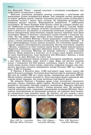 Розділ
74
ні Меркурій. итан диний супутник з поту ною атмос ерою, яка
зде ільшого склада ться з азоту.
евеликі супутники розміром десятки кілометрів кам яними а о
кри аними тілами неправильної орми. ні повер ні засіяні кратерами
та вкриті дрі ним пилом. Середні супутники (кілька сотень кілометрів) в
основному кулясті і мають малу густину. а зовнішнім виглядом ї ня
повер ня нагаду місячну. Відрізняються розмаїтістю 7 най ільши
супутників. а сво ю удовою вони ільше с о і на планети земної гру-
пи. ай ільші супутники Юпітера відкрив е в 1610 р. Галілей. днак
основні відомості про природу велики супутників планет-гігантів отри-
мано в результаті дослід ень за допомогою космічни апаратів. а допо-
могою автоматични мі планетни станцій вдалося отримати чіткі ото
супутників Марса й агатьо супутників планет-гігантів з лизької від-
стані. а ни до ре видно численні деталі повер ні: кратери, трі ини,
нерівності. Супутники Юпітера і ільш віддалени планет укриті шаром
льоду з пилом завтовшки десятки кілометрів. а супутнику Юпітера о
уло с отогра овано кілька діючи вулканів. Усі супутники вкриті кра-
терами ударного (метеоритного) по од ення. Багато супутників, зокрема
і Місяць, повернуті до сво ї планети одним оком. оряні періоди ї нього
о ертання дорівнюють періодам о ертання навколо свої планет. отири
най ільши супутники Юпітера ми мо емо по ачити у призматичний
інокль. Як о дивитися в телескоп, то за кілька годин мо на помітити,
як вони перемі уються, іноді про одять мі Юпітером і емлею, а іноді
від одять за диск Юпітера чи в його тінь.
Модель внутрішньої удови велики супутників перед ача наявність
у ни трьо о олонок: кори, мантії і ядра. Ядра, о містять сполуки
заліза і становлять 0, 0,6 радіуса супутника, мають о (мал. .27, на
якому видно велику темну пляму, окреслену червоним кільцем, яке утво-
рилося внаслідок сильного вивер ення патери іллана 1997 р.), вропа
(мал. .28) та Ганімед.
У ритона й Каллісто (мал. .29) кам янисті ядра такого самого а о
навіть ільшого розмірів. Силікатна (кам яниста) кора о завтовшки 0 км.
ід нею на гли ині 100 км рідка магма, температура якої сяга 2000 К.
Магма ивить численні вулкани о. нші супутники вкриті кри аною о о-
лонкою різної тов ини, під якою міститься кам яниста мантія.
а повер ні ритона і Ганімеда видно сліди тектонічної діяльності:
розлами, стиски, трі ини, дрі ні ре ти. Каллісто відрізня ться від ни
наявністю численни кратерів ударного по од ення. Кри ану о олонку
вропи перетина мере а світли і темни вузьки смуг. е трі ини в
товстій кри аній корі, спричинені приливними впливами Юпітера. Бага-
торічні спостере ення за трі инами показали, о кри ані маси незнач-
но змі уються одна відносно одної. е значить, о під льодом вода.
У деяки місця кри аного панцира вропи космічний апарат «Галілео»
Ìàë. 3.27. о супутник
Юпітера. ото «Галілео»
Ìàë. 3.28. вропа
супутник Юпітера
Ìàë. 3.29. Каллісто
супутник Юпітера
 