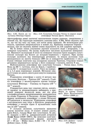 НА А ПЛАНЕТНА СИСТЕМА
7
Ìàë. 3.30. аоси на су-
путнику Юпітера вропі
Ìàë. 3.31. Супутник Сатурна итан та вер ні шари
атмос ери итана ( ото «Кассіні»)
с отогра ував дивні аотичні накопичення стари кри ин, уморо ени у
сві ий лід. і структури називають аосами (мал. . 0). Вони свідчать про
те, о час від часу лід тане, але потім знову замерза . е встигнувши роз-
танути, кри ини вморо уються в новий лід. Кри ана повер ня вропи
молода, про це свідчить май е повна відсутність на ній ударни кратерів.
а о нема ознак існування значної кількості води і всередині, і на
повер ні супутника. а ньому від улися численні вулканічні вивер ен-
ня. Викинуті вулканами й осілі на повер ні сполуки сірки надають супут-
никові кольори від ілого до яскраво-червоного і чорного. ри цьому
кольори зале ать від температури речовини. з ерла вулканів гази
викидаються на висоту лизько 200 км зі швидкістю при лизно 1 км/с.
Газові гейзери помічено над полярною шапкою ритона. Струмені темної
речовини вириваються нагору з його повер ні і сягають висоти 8 км.
айпоту нішу атмос еру ма супутник Сатурна итан (мал. . 1).
Вона на 60 густіша, ні на емлі, і при лиз-
но на 8 склада ться з азоту. иск на повер -
ні в 1, раза переви у земний. Метанові ма-
ри й туман не дають змоги розглянути повер ню
итана.
озрід ену атмос еру з азоту й метану ма
супутник ептуна ритон (10 земної). Сла -
ка атмос ера з молекулярного кисню огорта
супутники Юпітера Ганімед та вропу (10 9
і
10 11
земної).
Утворю ться вона так: сонячне світло, косміч-
ні промені та мікрометеорити ви ивають з кри-
аної повер ні молекули води, які під ді ю
ультра іолетового випромінювання розпадаються
на атоми Гідрогену й ксигену. Атоми Гідрогену
відразу залишають атмос еру, а атоми ксигену
о днуються в молекули. озрід ена атмос ера
з вуглекислого газу існу в Каллісто, розрід ену
атмос еру з оксидів сірки й вулканічни газів
ма о (10 9
земної).
У кілько велики супутників виявлено
власні магнітні поля. планет земної групи,
крім емлі, тільки Марс ма супутники. два.
відкрив у 1877 р. американський астроном
а о (1829 1907). е невеликі кам яни-
сті тіла неправильної орми розміром
27 19 км о ос (мал. . 2) і 16 11 км
еймос (мал. . ).
Ìàë. 3.32. о ос супутник
Марса та кратер Стікні,
ото Mars Reconnaissance
Orbiter (2008 р.)
Ìàë. 3.33. еймос супут-
ник Марса
 