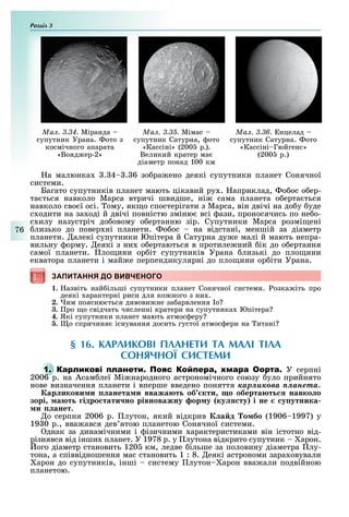 Розділ
76
Ìàë. 3.34. Міранда
супутник Урана. ото з
космічного апарата
«Вояд ер-2»
Ìàë. 3.35. Мімас
супутник Сатурна, ото
«Кассіні» (200 р.).
Великий кратер ма
діаметр понад 100 км
Ìàë. 3.36. нцелад
супутник Сатурна. ото
«Кассіні Гюйгенс»
(200 р.)
а малюнка . 4 . 6 зо ра ено деякі супутники планет Сонячної
системи.
Багато супутників планет мають цікавий ру . априклад, о ос о ер-
та ться навколо Марса втричі швидше, ні сама планета о ерта ться
навколо сво ї осі. ому, як о спостерігати з Марса, він двічі на до у уде
с одити на за оді й двічі повністю зміню всі ази, проносячись по не о-
с илу назустріч до овому о ертанню зір. Супутники Марса розмі ені
лизько до повер ні планети. о ос на відстані, меншій за діаметр
планети. алекі супутники Юпітера й Сатурна ду е малі й мають непра-
вильну орму. еякі з ни о ертаються в протиле ний ік до о ертання
самої планети. ло ини ор іт супутників Урана лизькі до пло ини
екватора планети і май е перпендикулярні до пло ини ор іти Урана.
ЗАПИТАННЯ ДО ВИВЧЕНОГОЗАПИТАННЯ ДО ВИВЧЕНОГО
1. азвіть най ільші супутники планет Сонячної системи. озка іть про
деякі арактерні риси для ко ного з ни .
2. им поясню ться дивови не за арвлення о
3. ро о свідчать численні кратери на супутника Юпітера
4. Які супутники планет мають атмос еру
. о спричиня існування досить густої атмос ери на итані
§ 16. КАРЛИКОВІ ПЛАНЕТИ ТА МАЛІ ТІЛА
СОНЯЧНОЇ СИСТЕМИ
1. О У серпні
2006 р. на Асам леї Мі народного астрономічного союзу уло прийнято
нове визначення планети і вперше введено поняття êàðëèêîâà ïëàíåòà.
ар икови и анета и вважа т об кти о оберта т навко о
зорі а т ідро тати но рівноважну ор у ку ту і не у утника
и анет.
о серпня 2006 р. лутон, який відкрив а д о бо (1906 1997) у
19 0 р., вва ався дев ятою планетою Сонячної системи.
днак за динамічними і ізичними арактеристиками він істотно від-
різнявся від інши планет. У 1978 р. у лутона відкрито супутник арон.
ого діаметр становить 120 км, ледве ільше за половину діаметра лу-
тона, а співвідношення мас становить 1 : 8. еякі астрономи зара овували
арон до супутників, інші систему лутон арон вва али подвійною
планетою.
 