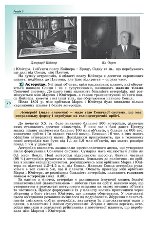 Розділ
78
ерард о ер н орт
і Юпітера, і о кти поясу Койпера риду, Седну та ін., о пере увають
е далі від Сонця, ні лутон.
а думку астрономів, в о ласті поясу Койпера десятки карликови
планет, поді ни до лутона, але ї н відкриття справа часу.
2. А Усі інші о кти, крім карликови планет, які о ерта-
ються навколо Сонця і не супутниками, називають а и и ті а и
Сонячної системи. о цього типу нале ить ільшість астероїдів, які роз-
мі уються мі Марсом і Юпітером, а тако транснептунові о кти поя-
су Койпера, комети і всі інші тіла, о о ертаються навколо Сонця.
ісля 1801 р. мі ор ітами Марса і Юпітера уло виявлено кілька
карликови планет і езліч астероїдів.
Àñòåðîїä ìàëà ïëàíåòà а е ті о он но и те и о а
не рави ну ор у і еребува на е іо ентри ні орбіті.
о початку ст. уло виявлено лизько 00 астероїдів, діаметри
яки становлять десятки кілометрів. У наш час в азі дани ентру
мали планет налічу ться лизько 100 млн о ктів, у ільше як 600 тис.
визначено ор іти і їм надано сталий номер. Близько 18 тис. з ни мають
о іційно затверд ені назви. ослідники припускають, о в головному
поясі астероїдів ма ути від 1,1 до 1,9 млн о ктів, о мають розміри
понад 1 км у діаметрі.
Астероїди вва ають залишками протопланетного диска, о утворився
після ормування Сонячної системи. Сумарна маса оціню ться лише як
0,1 маси емлі. ові астероїди відкривають ороку. начна частина
(98 ) астероїдів ру а ться в пло ина , лизьки до екліптики, по ор і-
та з малим ексцентриситетом, розмі уючись мі ор ітами Марса і Юпі-
тера на відстані 2,2 4, а. о. від Сонця. авколо Сонця астероїди ру а-
ються в той самий ік, о й планети. ласть простору мі ор ітами
Марса і Юпітера, де розмі ена ільшість астероїдів, називають о овни
о о а теро дів (мал. . 8).
а одні ю з гіпотез, астероїди залишками існуючої колись езлічі
планетезималей (планетезималь не есне тіло на ор іті навколо зорі, о
утворю ться в результаті поступового осідання на ньому менши о ктів
та частинок). роцес ормування ї у планету колись припинився через
з урення з оку гіганта Юпітера, о швидко о ерта ться. У результаті
цього о днання речовини змінилося на подрі нення. урення планет-гі-
гантів змінюють ор іти астероїдів, змушуючи ї зіштов уватися один з
одним, з планетами і ї німи супутниками. гідно з іншою версі ю, асте-
роїди виникли в результаті руйнування гіпотетичної планети, о пере у-
вала мі Марсом і Юпітером.
 