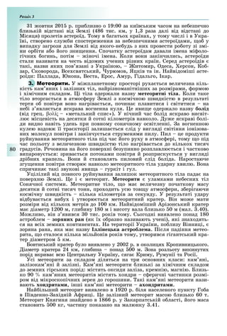 Розділ
80
1 овтня 201 р. при лизно о 19:00 за київським часом на не езпечно
лизькій відстані від емлі (486 тис. км, у 1, раза далі від відстані до
Місяця) пролетів астероїд. ому в агатьо країна , у тому числі і в Укра-
їні, створено слу и спостере ення за не езпечними астероїдами, о у
випадку загрози для емлі від якого-не удь з ни провести ро оту зі змі-
ни ор іти а о його зни ення. Спочатку астероїдам давали імена мі оло-
гічни огинь, потім іночі імена. Коли вони закінчились, астероїди
стали називати на честь відоми учени різни країн. Серед астероїдів
такі, назви яки пов язані з Україною, итомир, деса, ерсон, Ко -
зар, Сковорода, Все святський, урюмов, Яцків та ін. айвідоміші асте-
роїди: аллада, Юнона, Веста, рос, Амур, Гідальго, кар.
3. М У мі планетному просторі ру а ться величезна кіль-
кість кам яни і залізни тіл, найрізноманітніши за розмірами, ормою
і імічним складом. і тіла одер али назву етеоритні ті а. Коли таке
тіло вторга ться в атмос еру емлі з космічною швидкістю в результаті
тертя о повітря воно нагріва ться, почина плавитися і світитися на
не і з явля ться яскрава вогненна куля. е яви е одер ало назву бо ід
(від грец. βολíς «метальний спис»). У нічний час олід яскраво висвіт-
лю місцевість на десятки й сотні кілометрів навколо. у е яскраві олі-
ди видно навіть удень при повному сонячному освітленні. а вогненною
кулею вздов її тра кторії залиша ться слід у вигляді світіння іонізова-
ни молекул повітря і закінчу ться струменями пилу. ил це продукти
руйнування метеоритного тіла під час його ру у в атмос ері, тому о під
час польоту з величезною швидкістю тіло нагріва ться до кілько тисяч
градусів. ечовина на його повер ні езупинно розплавлю ться і частково
випарову ться: зрива ться потоками повітря й розприску ться у вигляді
дрі ни крапель. Вони й становлять пиловий слід оліда. аростаюче
згу ення повітря створю навколо метеоритного тіла ударну вилю. Вона
спричиня такі звукові яви а гуркіт і гул.
Уцілілий від повного руйнування залишок метеоритного тіла пада на
повер ню емлі. е і метеорит. етеорити уламками не есни тіл
Сонячної системи. Метеоритне тіло, о ма величезну початкову масу
десятки й сотні тисяч тонн, про одить усю тов у атмос ери, з ерігаючи
космічну швидкість кілька кілометрів за секунду. У результаті удару
від ува ться ви у і утворю ться метеоритний кратер. Він мо е мати
розміри від кілько метрів до 100 км. айвідоміший Арізонський кратер
ма діаметр 1200 м, гли ину 180 м і висоту вала лизько 0 м (мал. .40).
Мо ливо, він з явився 0 тис. років тому. Сьогодні виявлено понад 180
астро лем зор них ран (як ї о разно називають учені), які зна одять-
ся на всі земни континента . а території України, по лизу Вінниці,
зоряна рана, яка ма назву іне ка а троб е а. ісля падіння метео-
рита, о сталося кілька мільйонів років тому, утворився гігантський кра-
тер діаметром км.
Бовтиський кратер уло виявлено у 2002 р. в околиця Кропивницького.
іаметр кратера 24 км, гли ина понад 00 м. она розльоту викинути
порід вкрива всю ентральну Україну, сяга Криму, умунії та осії.
Усі метеорити за складом діляться на три основни класи: кам яні,
залізокам яні й залізні. Кам яні метеорити лизькі за імічним складом
до земни гірськи порід: містять оксиди заліза, кремнію, магнію. Близь-
ко 90 кам яни метеоритів містять ондри с еричні частинки розмі-
ром від мікроскопічни зерен до горошини. акі кам яні метеорити нази-
вають хондрита и, інші кам яні метеорити ахондрита и.
ай ільший метеорит виявлено в 1920 р. іля населеного пункту Го а
в івденно- а ідній А риці. е залізний метеорит масою лизько 60 т.
Метеорит Княгиня знайдено в 1866 р. у акарпатській о ласті, його маса
становить 00 кг, частину показано на малюнку .41.
 
