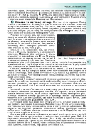 НА А ПЛАНЕТНА СИСТЕМА
83
кометни ор іт. рунтувала гіпотезу за оплення короткоперіодични
комет великими планетами і розра увала загальні закономірності комет-
ни ор іт. У 1978 р. планету № 2006, яку відкрили у Кримській астро і-
зичній о серваторії, назвали олонська. А мі Сатурном і Ураном мчить
у просторі пояс астероїдів Казимирчак олонської.
5. М ід час ру у навколо Сонця
комети розпадаються. Уздов ї ні ор іт витягаються шлей и пилу, які
мо уть перетинати земну ор іту. астинки, в одячи з величезною кос-
мічною швидкістю в атмос еру емлі, згоряють, утворюючи світлий слід
(у народі ка уть: упала зоря). е яви е називають етеоро (мал. .4 ).
Саму частинку називають етеорни ті о .
озміри метеорни тіл, о спричиняють
яви е метеора, від кілько мікронів пилинок
(тоді ї мо на спостерігати тільки в телескоп)
до кілько сантиметрів (дають ду е яскраве
світіння). а деякими оцінками, в од ення в
атмос еру емлі метеорної речовини стано-
вить лизько 0 тис. тонн у рік.
Близько 1 метеорни тіл, о стика-
ються із емлею, прилітають з мі зоряного
простору. Метеорні тіла влітають у земну
атмос еру зі швидкістю від 11 до 72 км/с,
натрапляючи на сво му шля у на сильно і
швидко зростаючий опір повітря. овер ня
метеорного тіла розігріва ться до кілько тисяч градусів і перетворю ться
в розпечений газ, о йонізу навколишні молекули повітря. У результаті
чого спостерігач на емлі ачить світлий вогняний слід.
Світіння метеорного тіла почина ться на висоті 120 км і зника на
висоті 60 80 км від повер ні емлі, коли тіло повністю випарову ться в
земній атмос ері. Весь політ метеорного тіла трива від десяти часток
до кілько секунд. ас спостере ення яви а метеора зале ить від швид-
кості метеорного тіла.
Властивості й природу метеорної речовини допомагають вивчати візу-
альні, отогра ічні, спектральні й радіолокаційні спостере ення. ослі-
д ення показали, о весь комплекс метеорної речовини ділиться на
випадкові метеорні тіла й метеорні частинки, о нале ать до метеорни
роїв.
Метеорні тіла, о з являються в певну пору року й падають десятками
за годину, нале ать до метеорни потоків, а о зоряни до ів. Метеорні
потоки спостерігаються, коли емля перетина ор іту метеорного рою.
Метеори ко ного потоку ру аються у просторі май е паралельними
тра кторіями, але нам зда ться, о вони вилітають з одні ї точки. Саме
цю точку й називають радіанто (мал. .46).
Метеорний потік ма назву того сузір я а о зорі, по лизу яки пере у-
ва радіант, наприклад раконіди, ріоніди то о. Серед метеорни пото-
ків трапляються такі, інтенсивність яки з року в рік не зміню ться. е
значить, о метеорні частинки розподілено май е рівномірно вздов
ор іти рою. ай ільш відомим таким потоком потік ерсеїдів, о спо-
стеріга ться орічно в серпні.
дин раз в роки спостерігаються метеорні до і з радіантом у сузір ї
ева, коли емля зустріча ться з найгустішою частиною рою. ей рій
спричиня метеорний потік еоніди (мал. .47), о спостеріга ться в
середині листопада. р іта цього метеорного рою практично з іга ться з
ор ітою комети 1866 I. т е, точно встановлено по од ення метеорни
роїв. Комета, руйнуючись, пород у метеорний рій.
Ìàë. 3.45. Яскравий метеор
 