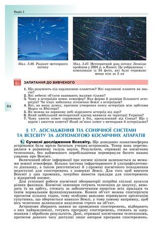 Розділ
84
Ìàë. 3.46. адіант метеорного
потоку
Ìàë. 3.47. Метеоритний до потоку еоніди
пройшов у 2001 р. в Японії. е зо ра ення
композиція із 4 ото, які уло отримано
менш ні за 2 в
ЗАПИТАННЯ ДО ВИВЧЕНОГОЗАПИТАННЯ ДО ВИВЧЕНОГО
1. о розуміють під карликовою планетою Які карликові планети ви зна-
те
2. Які не есні о кти називають малими тілами
3. ому в астероїдів нема атмос ер Яка орма й розміри ільшості асте-
роїдів и існу не езпека зіткнення емлі з астероїдом
4. Які, на вашу думку, причини утворення поясу астероїдів мі ор ітами
Марса та Юпітера
. Як мо на на зоряному не і відрізнити астероїд від зорі
6. Який най ільший метеоритний кратер виявили на території України
7. ому вости комет спрямовані в ік, протиле ний від Сонця о
ядром і востом комети Який зв язок комет з метеорами й астероїдами
§ 17. ДОСЛІДЖЕННЯ ТІЛ СОНЯЧНОЇ СИСТЕМИ
ТА ВСЕСВІТУ ЗА ДОПОМОГО КОСМІЧНИХ АПАРАТІВ
1. С е донедавно позаатмос ерна
астрономія ула мрі ю агатьо учени -астрономів. епер вона перетво-
рилася в розвинену галузь науки. езультати, отримані на космічни
телескопа , ез найменшого пере ільшення перевернули агато наши
уявлень про Всесвіт.
Величезний о сяг ін ормації про космос цілком залиша ться за ме а-
ми земної атмос ери. Більша частина ін рачервоного й ультра іолетово-
го діапазону, а тако рентгенівські й γ-промені космічного по од ення
недоступні для спостере ень з повер ні емлі. ля того о вивчати
Всесвіт у ци променя , потрі но винести прилади для спостере ень
у відкритий космос.
ля успішної ро оти космічної о серваторії потрі ні спільні зусилля
різни а івців. Космічні ін енери готують телескопи до запуску, виво-
дять ї на ор іту, сте ать за за езпеченням енергі ю всі приладів та
ї нім нормальним ункціонуванням. Ко ен о кт мо на спостерігати
протягом кілько годин, тому осо ливо ва ливо втримувати орі нтацію
супутника, о о ерта ться навколо емлі, у тому самому напрямку, о
вісь телескопа залишалася націленою строго на о кт.
Астрономи з ирають заявки на проведення спостере ень, від ирають
з ни найва ливіші, готують програму спостере ень, сте ать за одер-
анням і о ро кою результатів. ані, отримані космічними телескопами,
протягом деякого часу доступні лише авторам програми спостере ень.
 