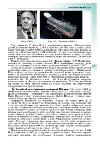 НА А ПЛАНЕТНА СИСТЕМА
87
двін а Ìàë. 3.51. елескоп «Га л»
ак, станом на 20 січня 201 р. встановлено існування 1900 екзопланет
у 1202 планетни система , у 480 з яки ільше ні одна планета. кзо-
планетний ар ів АСА визна відкритими 179 позасонцеви планет. а
проектом «Кеплер», нині 417 не есни тіл, о потенційними екзо-
планетами, але для о іційного підтверд ення ї нього статусу потрі на
повторна ре страція наземними телескопами (за статистикою, це ста ться
в 90 випадків).
птика космічного телескопа (мал. . 1) двіна абб а (1889 19 ) на ли-
а ться до ідеальної оптичної системи. оза атмос ерою дзеркало цього
телескопа діаметром 2,4 м да змогу досягти роздільної здатності 0,06′′.
агальна кількість екзопланет у нашій галактиці мо е сягати сотень
мільярдів, як о не ра увати «планети-сироти», яки у умацькому
ля у вірогідно існу до трильйона (ї зазвичай ра ують окремо, а зна-
одять за допомогою о числення, поді но до того, як відкрили су ко-
ричневий карлик IS 08 -0714). вичайни ор італьни планет,
імовірно, від 100 мільярдів, з ни від до 20 мільярдів, імовірно,
«землеподі ни ». ако , за поточним оцінюванням, 22 сонцеподі ни
зір мають на свої ор іта с о і на емлю планети, о пере увають
у придатни для иття зона .
4. М 16 липня 1969 р.
американці на космічному кора лі «Аполлон-11» з екіпа ем у складі
трьо астронавтів командир ейл Армстронг, пілот місячного модуля
двін лдрін і пілот командного модуля Майкл Коллінз уперше виса-
дилися езпосередньо на повер ню Місяця.
Армстронг спустився на повер ню Місяця 21 липня 1969 р. о
2 год 6 в 20 с за Гринвічем. Ступивши на Місяць, він вимовив: « е
один маленький крок для людини, але гігантський стри ок для всього
людства». Камера, встановлена зовні модуля, транслювала ви ід Армстрон-
га на повер ню Місяця. А через 1 в на Місяць ступив й лдрін, який
відразу став випро овувати різні спосо и пересування повер нею. Астро-
навти зі рали потрі ну кількість матеріалів, розмістили прилади і вста-
новили телевізійну камеру. Астронавти, пере уваючи на Місяці, могли
ачити на не і нашу емлю (мал. . 2). Американські космічні кора лі
серії «Аполлон» протягом наступни трьо років 6 разів доставляли в
різні місця Місяця експедиції (12 астронавтів дослід ували місця поса-
док, вони зі рали понад 60 кг місячни зразків). Місячні породи достав-
ляли і радянські автоматичні станції « уна».
ершим ме анізмом на Місяці став радянський « уно од-1» (мал. . ).
ого запустили в 1970 р., керували по радіо із емлі. Він став першим
штучним о ктом, о пересувався Місяцем. амість заплановани
 