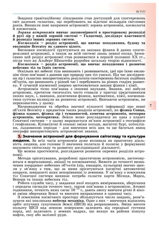 ВСТУП
7
авдяки гравітаційному лінзуванню став доступний для спостере ень
світ далеки галактик, о пере увають на відстані мільярдів світлови
років. Виникли нові напрямки астрономії: зоряна астрономія, космологія
й космогонія.
Çîðÿíà àñòðîíîìіÿ вив а законо ірно ті в ро торово у роз оді і
ру і зір у наші зор ні и те і а акти і до іджу в а тиво ті
роз оді інших зор них и те .
Êîñìîëîãіÿ розді а троно і о вив а оходженн будову та
ево і В е віту к дино о і о о.
Висновки космології рунтуються на закона ізики й дани спосте-
ре ливої астрономії, а тако на всій системі знань певної епо и. нтен-
сивно цей розділ астрономії став розвиватися в першій половині ст.,
після того як Аль ерт йнштейн розро ив загальну теорію відносності.
Êîñìîãîíіÿ розді а троно і о вив а оходженн і розвиток
небе них ті та хніх и те .
скільки всі не есні тіла виникають і розвиваються, ідеї про ї ню еволю-
цію тісно пов язані з даними про природу ци тіл узагалі. ід час дослід ен-
ня зір і галактик використовують результати спостере ень агатьо поді ни
о ктів, о виникають у різний час і пере увають на різни стадія розвит-
ку. У сучасній космогонії широко застосовуються закони ізики і імії.
Астрономія тісно пов язана з іншими науками. нання, які на ули
астрономи, протягом тисячоліть часто ставали у пригоді представникам
інши наук, і, навпаки, досягнення ізики, математики, імії, космонав-
тики сутт во вплинули на розвиток астрономії. Вивчаючи астрономію, ви
перекона тесь у цьому.
агромад ення та о ро ка значної кількості ін ормації про певні
о кти Всесвіту предметом таки розділів астрономії, як ізика он
ізика анет ізика зір і ту анно те ко етна а троно і етеорна
а троно і етеоритика. емля мо е розглядатися як одна з планет
Сонячної системи у цьому вира а ться зв язок астрономії з геогра і ю
і гео ізикою. Кліматичні й сезонні зміни погоди, магнітні урі, потеплін-
ня, льодовикові періоди для вивчення всі ци та е агатьо яви
геогра и використовують астрономічні знання.
а всі часів астрономія ду е впливала на практичну діяль-
ність людини, але головне її значення полягало й поляга у ормуванні
наукового світогляду та розвитку дослідницької діяльності.
е мо на просте ити, розглядаючи розвиток окреми розділів астро-
номії.
Методи орі нтування, розро лені практичною астрономі ю, застосову-
ються в мореплаванні, авіації та космонавтиці. Вимоги до точності визна-
чення координат не есни о ктів (зір, квазарів, пульсарів) значно зрос-
ли у зв язку з тим, о за ними орі нтуються космічні автоматичні
апарати, швидкості яки непорівнянні із земними. У зв язку з осво нням
тіл Сонячної системи виника потре а скласти карти Місяця, Марса,
Венери та інши не есни тіл.
о ота слу и часу, у завдання якої в одить вимірювання, з ерігання
і передача сигналів точного часу, тако пов язана з астрономі ю. Атомні
годинники, точність яки сяга 10 1
с, дають змогу вивчати річні й віко-
ві зміни о ертання емлі та вносити виправлення в одиниці часу.
осво нням космічного простору з ільшу ться число завдань, розв я-
зувати які покликана небе на еханіка. дне з ни вивчення від илень
ор іт штучни супутників емлі ( С ) від розра овани . міна висоти
польоту С над земною повер нею зале ить від середньої густини
порід, які залягають у земни надра , о вказу на райони пошуку
на ти, газу а о залізної руди.
 