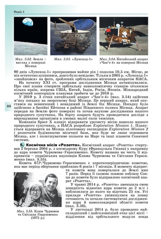 Розділ
88
Ìàë. 3.53. « уно од-1» Ìàë. 3.54. Китайський апарат
« ан е-4» на повер ні Місяця
Ìàë. 3.52. емля
вигляд з повер ні
Місяця
90 днів « уно од-1» пропрацював май е рік і подолав 10, км. Місце, де
він остаточно зупинився, довго уло невідоме. ільки в 200 р. « уно од-1»
«знайшовся» на ото, зро лени ор італьним місячним апаратом АСА.
а початку I ст. програми дослід ення Місяця активізувалися.
ро свої плани створити ор італьну навколомісячну станцію оголосило
кілька країн, зокрема С А, Китай, ндія, осія, Японія. Мі народний
космічний консорціум планував зро ити це до 2010 р.
У 2019 р. січня китайський апарат « ан е-4» (мал. . 4) здійснив
м яку посадку на зворотному оці Місяця. е перший апарат, який опу-
стився на невивчений і невидимий із емлі ік Місяця. осадку уло
здійснено в асейні йткена в районі івденного полюса Місяця. Апарат
передав на емлю ото повер ні та почав наукове дослід ення нашого
природного супутника. а орту апарата удуть проводитися досліди з
виро ування організмів в умова малої сили тя іння.
Компанія S плану відправити урочисту місію навколо нашого
природного супутника, а АСА розро ля Exploration Mission 1. лану-
ться відправити на Місяць пілотовану експедицію Exploration Mission 2
і розпочати удівництво місячної ази, яка уде не лише освоювати
Місяць, але і полегшуватиме польоти на Марс та інші планети Сонячної
системи.
5. Р Космічний апарат « озетта» старту-
вав 2 ерезня 2004 р. з космодрому Куру ( ранцузька Гвіана) у напрямку
до ядра комети урюмова Герасименко. Комету названо на честь її від-
кривачів українськи науковців Клима урюмова та Світлани Гераси-
менко (мал. . ).
Комета 67P/ урюмова Герасименко короткоперіодичною кометою,
яка ма період о ертання при лизно 6 років і 7 місяців. моменту відкрит-
тя комети вона поверталася до емлі в е
7 разів. еред її сьомою появою по лизу Сон-
ця до комети уло відправлено космічний апа-
рат « озетта».
У травні 2014 р. « озетта» зменшила свою
швидкість відносно ядра комети до 2 м/с і
на лизилася до нього на відстань 2 км. Усі
прилади « озетти» увімкнулися на повну
готовність та почали систематичні дослід ен-
ня ядра й навколоядерної о ласті комети
(мал. . 6).
У листопаді 2014 р. уло проведено най-
складніший і найголовніший етап ці ї місії
відділення від ор ітального модуля зонда
Ìàë. 3.55. Клим урюмов
та Світлана Герасименко
(197 р.)
 