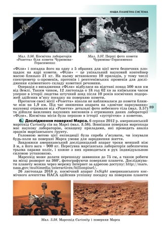НА А ПЛАНЕТНА СИСТЕМА
89
Ìàë. 3.57. ерші ото комети
урюмова Герасименко
Ìàë. 3.56. Космічна ла ораторія
« озетта» іля комети урюмова
Герасименко
« іли» і посадка його на одну з о рани для ці ї мети езпечни пло-
адок на ядрі комети. « іли» це унікальний науковий контейнер
масою лизько 21 кг. а ньому встановлено 10 приладів, у тому числі
спектрометр α-променів, протонів і рентгенівськи променів для дослі-
д ення елементного складу кометної речовини.
перація з висад ення « іли» від улася на відстані понад 00 млн км
від емлі. аким чином, 12 листопада о 18 год 02 в за київським часом
уперше в історії людства штучний зонд після 10 років космічни подоро-
ей здійснив м яку посадку на повер ню комети.
ротягом сво ї місії « озетта» ніколи не на ли алася до комети ли -
че ні на 1,9 км. ід час зни ення апарата на «довічне паркування»
науковці отримали від « озетти» детальні ото не есного тіла (мал. . 7)
та дійшли ва ливи наукови висновків з отримани дани ла ораторії
« іли». Космічна місія ула першою в історії «зустріччю» з кометою.
6. М 6 серпня 2012 р. американський
марсо ід Curiosity сів на Марсі (мал. . 8). овнішня повер ня марсо ода
ма наукову ла ораторію, осна ену приладами, які проводять аналіз
зразків марсіанського рунту.
Головною метою ці ї експедиції ула спро а з ясувати, чи існували
удь-коли на повер ні Марса умови для зарод ення иття.
авдов ки американський дослідницький апарат тро и менший ні
м, а його вага 900 кг. ересувна марсіанська ла ораторія за езпечена
трьома парами коліс, і ко не з ни приводиться в ру індивідуальною
силовою установкою.
Марсо ід мо е долати перешкоду заввишки до 7 см, а тако ро ити
на місці розворот на 60 , отогра уючи повер ню планети. ослід ува-
ти планету мо на через мере у нтернет за адресою доступу: :// .
. / / / /.
26 листопада 2018 р. космічний апарат InSight американського кос-
мічного агентства АСА здійснив успішну посадку на повер ню планети
Ìàë. 3.58. Марсо ід Curiosity і повер ня Марса
 